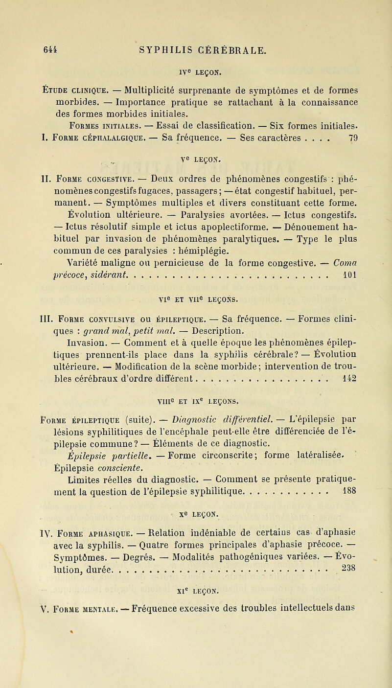 1V« LEÇON. Étude clinique. — Multiplicité surprenante de symptômes et de formes morbides. — Importance pratique se rattachant à la connaissance des formes morbides initiales. Formes initiales. — Essai de classification. — Six formes initiales. I. Forme cépiialalgique. — Sa fréquence. — Ses caractères .... 79 ye leçon. II. Forme congestive. — Deux ordres de phénomènes congestifs : phé- nomènes congestifs fugaces, passagers;—état congestif habituel, per- manent. — Symptômes multiples et divers constituant cette forme. Évolution ultérieure. — Paralysies avortées. — Ictus congestifs. — Ictus résolutif simple et ictus apoplectiforme. — Dénouement ha- bituel par invasion de phénomènes paralytiques. — Type le plus commun de ces paralysies : hémiplégie. Variété maligne ou pernicieuse de la forme congestive. — Coma précoce, sidérant 101 Vl« ET Va^ LEÇONS. m. Forme convulsive ou épileptique. — Sa fréquence. — Formes clini- ques : grand mal, petit mal. — Description. Invasion. — Comment et à quelle époque les phénomènes épilep- tiques prennent-ils place dans la syphilis cérébrale?—Évolution ultérieure. — Modification de la scène morbide; intervention de trou- bles cérébraux d'ordre difi'érent 142 viu^ ET ix^ leçons. Forme épileptique (suite). — Diagnostic différentiel. — L'épilepsie par lésions syphilitiques de l'encéphale peut-elle être différenciée de l'é- pilepsie commune?— Éléments de ce diagnostic. Épilepsie partielle. — Forme circonscrite ; forme latéralisée. Épilepsie consciente. Limites réelles du diagnostic. —- Comment se présente pratique- ment la question de l'épilepsie syphilitique 188 xe LEÇON. IV. Forme aphasique. — Relation indéniable de certains cas d'aphasie avec la syphilis. — Quatre formes principales d'aphasie précoce. — Symptômes. — Degrés. — Modalités pathogéniques variées. — Évo- lution, durée 238 Xl*^ LEÇON. V. Forme mentale. — Fréquence excessive des troubles intellectuels dans