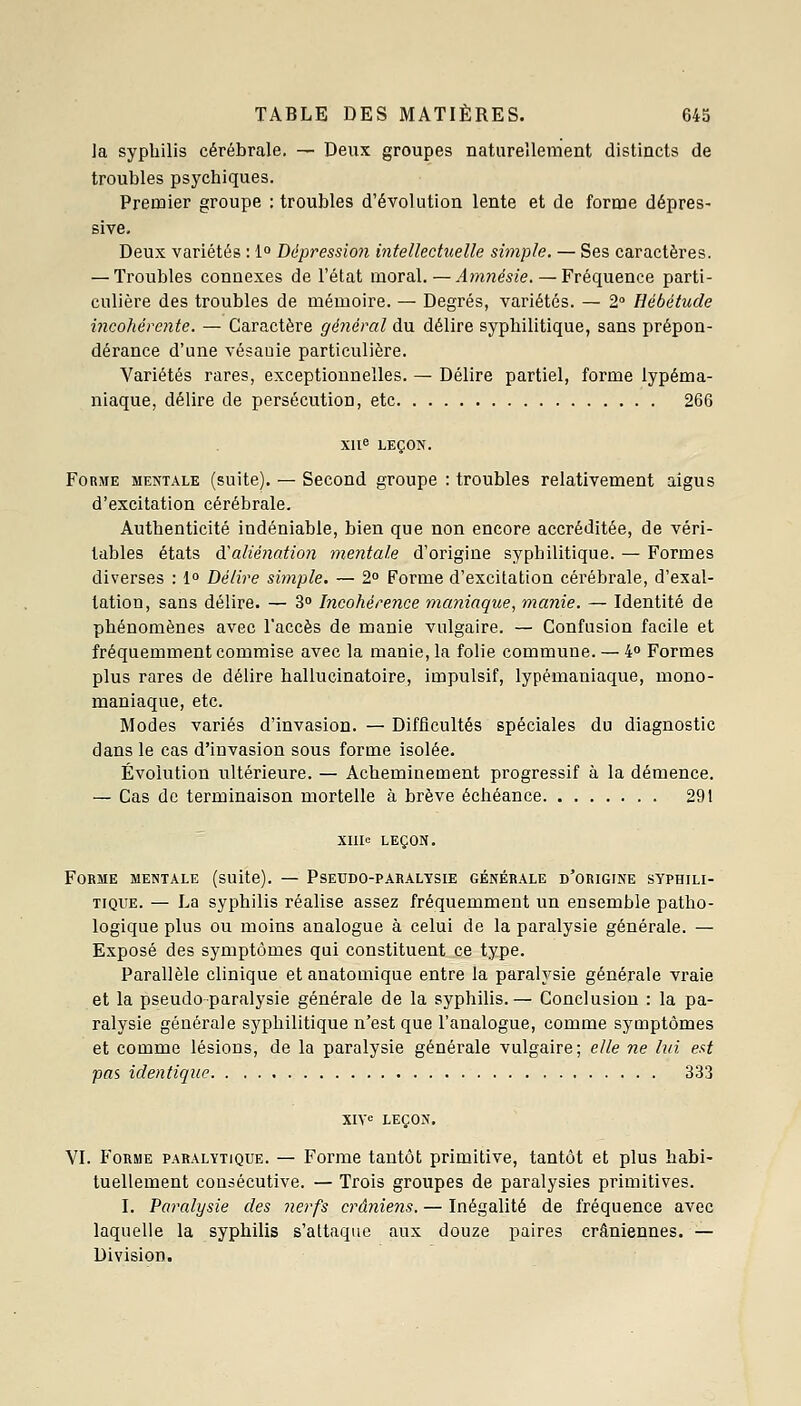 la syphilis cérébrale. — Deux groupes naturellement distincts de troubles psychiques. Premier groupe : troubles d'évolution lente et de forme dépres- sive. Deux variétés : 1 Dépressio7i intellectuelle simple. — Ses caractères. — Troubles connexes de l'état moral. — Amnésie. — Fréquence parti- culière des troubles de mémoire. — Degrés, variétés. — 2 Hébétude incohérente. — Caractère général du délire syphilitique, sans prépon- dérance d'une vésauie particulière. Variétés rares, exceptionnelles. — Délire partiel, forme lypéma- niaque, délire de persécution, etc 266 XUe LEÇON. Forme mentale (suite). — Second groupe : troubles relativement aigus d'excitation cérébrale. Authenticité indéniable, bien que non encore accréditée, de véri- tables états d'alié}iatio?i mentale d'origine syphilitique. — Formes diverses : 1 Délire simple. — 2 Forme d'excitation cérébrale, d'exal- tation, sans délire. — 3° Incohérence maniaque, manie. — Identité de phénomènes avec l'accès de manie vulgaire. — Confusion facile et fréquemment commise avec la manie, la folie commune. — 4» Formes plus rares de délire hallucinatoire, impulsif, lypémaniaque, mono- maniaque, etc. Modes variés d'invasion. — Difficultés spéciales du diagnostic dans le cas d'invasion sous forme isolée. Évolution ultérieure. — Acheminement progressif à la démence. — Cas de terminaison mortelle à brève échéance 291 Xnie LEÇON. Forme mentale (suite). — Pseudo-paralysie générale d'origine syphili- tique. — La syphilis réalise assez fréquemment un ensemble patho- logique plus ou moins analogue à celui de la paralysie générale. — Exposé des symptômes qui constituent ce type. Parallèle clinique et anatomique entre la paralysie générale vraie et la pseudo paralysie générale de la syphilis. — Conclusion : la pa- ralysie générale syphilitique n'est que l'analogue, comme symptômes et comme lésions, de la paralysie générale vulgaire; elle ne lui est pas identique 333 XIV« LEÇON. VI. Forme paralytique. — Forme tantôt primitive, tantôt et plus habi- tuellement consécutive. — Trois groupes de paralysies primitives. I. Paralysie des nerfs crâniens. — Inégalité de fréquence avec laquelle la syphilis s'attaque aux douze paires crâniennes. — Division.