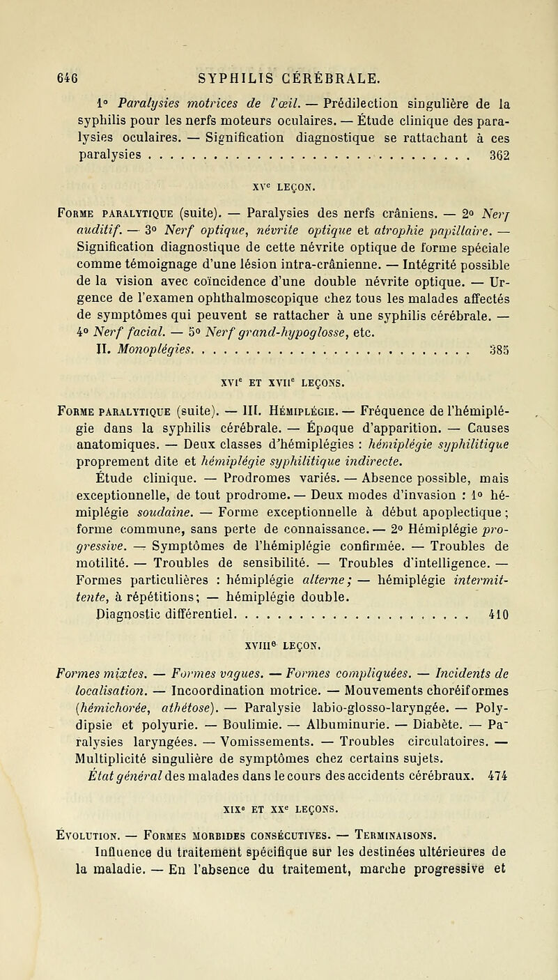 1» Paralysies motrices de l'œil. — Prédilection singulière de la syphilis pour les nerfs moteurs oculaires. — Étude clinique des para- lysies oculaires. — Signification diagnostique se rattachant à ces paralysies 362 XV^ LEÇON. Forme paralytique (suite). — Paralysies des nerfs crâniens. — 2° Neyj auditif. — 3° Nerf optique, névrite optique et atrophie pajnllaire. — Signification diagnostique de cette névrite optique de forme spéciale comme témoignage d'une lésion intra-crânienne. — Intégrité possible de la vision avec coïncidence d'une double névrite optique. — Ur- gence de l'examen ophthalmoscopique chez tous les malades affectés de symptômes qui peuvent se rattacher à une syphilis cérébrale. — k° Nerf facial. — 5o Nerf grand-hypoglosse, etc. n. Mo7ioplégies 38a XVl' ET XVI1° LEÇONS. Forme paralytique (suite). — III. Hémiplégie. — Fréquence de l'hémiplé- gie dans la syphilis cérébrale. — Épnque d'apparition. — Causes anatomiques. — Deux classes d'hémiplégies : hémiplégie syphilitique proprement dite et hémiplégie syphilitique indirecte. Étude clinique. — Prodromes variés. — Absence possible, mais exceptionnelle, de tout prodrome. — Deux modes d'invasion : 1° hé- miplégie soicdaiîie. — Forme exceptionnelle à début apoplectique ; forme commune, sans perte de connaissance. — 2° Hémiplégie pro- gressive. — Symptômes de l'hémiplégie confirmée. — Troubles de inutilité. — Troubles de sensibilité. — Troubles d'intelligence. — Formes particulières : hémiplégie alterne; — hémiplégie intermit- tente, à répétitions; — hémiplégie double. Diagnostic différentiel 410 XVIII6 LEÇON, Formes mixtes. — Formes vagues. — Formes compliquées, — Incidents de localisatioyi. — Incoordination motrice. — Mouvements choréif ormes [hémichorée, athétose). — Paralysie labio-glosso-laryngée. — Poly- dipsie et polyurie. — Boulimie. — Albuminurie. — Diabète. — Pa ralysies laryngées. — Vomissements. — Troubles circulatoires. — Multiplicité singulière de symptômes chez certains sujets. État général des malades dans le cours des accidents cérébraux. 474 XIX» ET xx<= leçons. Évolution. — Formes morbides consécutives. — Terminaisons, Influence du traitement spécifique sur les destinées ultérieures de la maladie. — En l'absence du traitement, marche progressive et