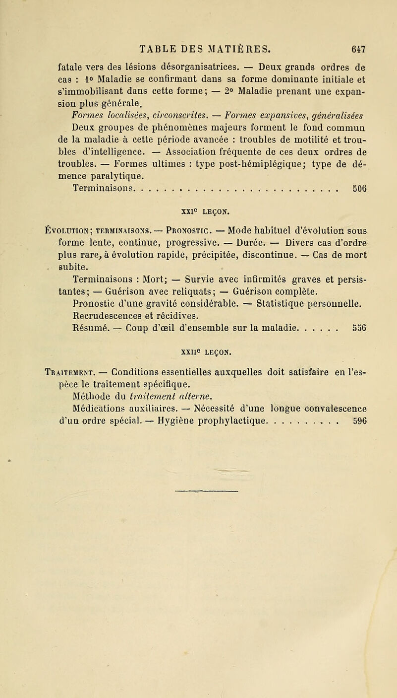 fatale vers des lésions désorganisatrices. — Deux grands ordres de cas : l Maladie se confirmant dans sa forme dominante initiale et s'immobilisant dans cette forme ; — 2° Maladie prenant une expan- sion plus générale. Formes localisées, circonscrites. — Formes expansives, généralisées Deux groupes de phénomènes majeurs forment le fond commun de la maladie à cette période avancée : troubles de motilité et trou- bles d'intelligence. — Association fréquente de ces deux ordres de troubles. — Formes ultimes : type post-hémiplégique; type de dé- mence paralytique. Terminaisons 506 XXI^ LEÇON. Évolution; terminaisons.— Pronostic. — Mode habituel d'évolution sous forme lente, continue, progressive. — Durée. — Divers cas d'ordre plus rare, à évolution rapide, précipitée, discontinue. — Cas de mort subite. Terminaisons : Mort; — Survie avec infirmités graves et persis- tantes; — Guérison avec reliquats; — Guérison complète. Pronostic d'une gravité considérable. — Statistique persounelle. Recrudesceuces et récidives. Résumé. — Coup d'œil d'ensemble sur la maladie 556 XXne LEÇON. Traitement. — Conditions essentielles auxquelles doit satisfaire en l'es- pèce le traitement spécifique. Méthode du traitement alterne. Médications auxiliaires. — Nécessité d'une longue convalescence d'un ordre spécial. — Hygiène prophylactique. 596