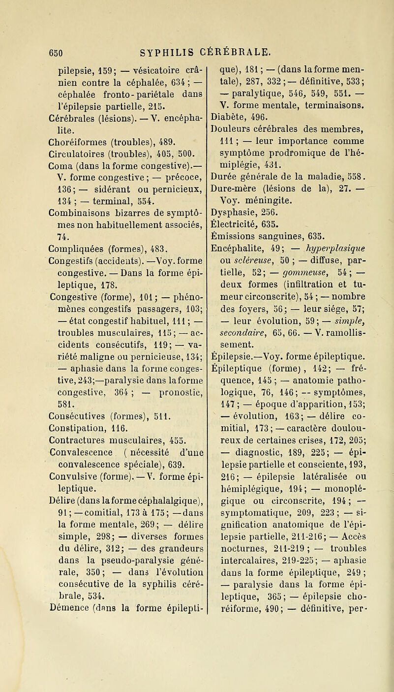 pilepsie, 159; —vésicatoire crâ- nien contre la céphalée, 634 ; — céphalée fronto - pariétale dans l'épilepsie partielle, 215. Cérébrales (lésions).— V. encépha- lite. Choréiformes (troubles), 489. Circulatoires (troubles), 405, 500. Coma (dans la forme congestive).— V. forme congestive ; — précoce, 136;— sidérant ou pernicieux, 134 ; — terminal, 554. Combinaisons bizarres de symptô- mes non habituellement associés, 74. Compliquées (formes), 483. Congestifs (accidents). —Voy. forme congestive. — Dans la forme épi- leptique, 178. Congestive (forme), 101; — phéno- mènes congestifs passagers, 103; — état congestif habituel, 111 ; — troubles musculaires, 115; — ac- cidents consécutifs, 119; — va- riété maligne ou pernicieuse, 134; — aphasie dans la forme conges- tive, 243;—paralysie dans laforme congestive, 364 ; — pronostic, 581. Consécutives (formes), 511. Constipation, 116. Contractures musculaires, 455. Convalescence ( nécessité d'une convalescence spéciale), 639. Convulsive (forme). — V. forme épi- leptique. Délire (dans laforme céphalalgique), 91;—comitial, 173 à 175; —dans la forme mentale, 269 ; — délire simple, 298; — diverses formes du délire, 312; — des grandeurs dans la pseudo-paralysie géné- rale, 350 ; — dans l'évolution consécutive de la syphilis céré- brale, 534. Démence (dans la forme épilepli- que), 181 ; — (dans laforme men- tale), 287, 332;— définitive, 533; — paralytique, 546, 549, 551. — V. forme mentale, terminaisons. Diabète, 496. Douleurs cérébrales des membres, 111 ; — leur importance comme symptôme prodromique de l'hé- miplégie, 431. Durée générale de la maladie, 558. Dure-mère (lésions de la), 27. — Voy. méningite. Dysphasie, 256. Électricité, 635. Émissions sanguines, 635. Encéphalite, 49; — hyperplasique ou scléreuse, 50 ; — diffuse, par- tielle, 52; — gommeiise, 54; — deux formes (infiltration et tu- meur circonscrite), 54 ; — nombre des foyers, 56; — leur siège, 57; — leur évolution, 59 ; — simple, secondaire, 65, 66. — V. ramollis- sement. Épilepsie.—Voy. forme épileptique. Épileptique (forme) , 142; — fré- quence, 145 ; — anatomie patho- logique, 76, 146; — symptômes, 147 ; — époque d'apparition, 133; — évolution, 163; — délire co- mitial, 173 ; — caractère doulou- reux de certaines crises, 172, 205; — diagnostic, 189, 225; — épi- lepsie partielle et consciente, 193, 216; — épilepsie latéralisée ou hémiplégique, 194; — monoplé- gique ou circonscrite, 194 ; — symptomatique, 209, 223 ; — si- gnification anatomique de l'épi- lepsie partielle, 211-216; — Accès nocturnes, 211-219 ; — troubles intercalaires, 219-225; — aphasie dans la forme épileptique, 249 ; — paralysie dans la forme épi- leptique, 365 ; —épilepsie cho- réiforme, 490; — définitive, per-