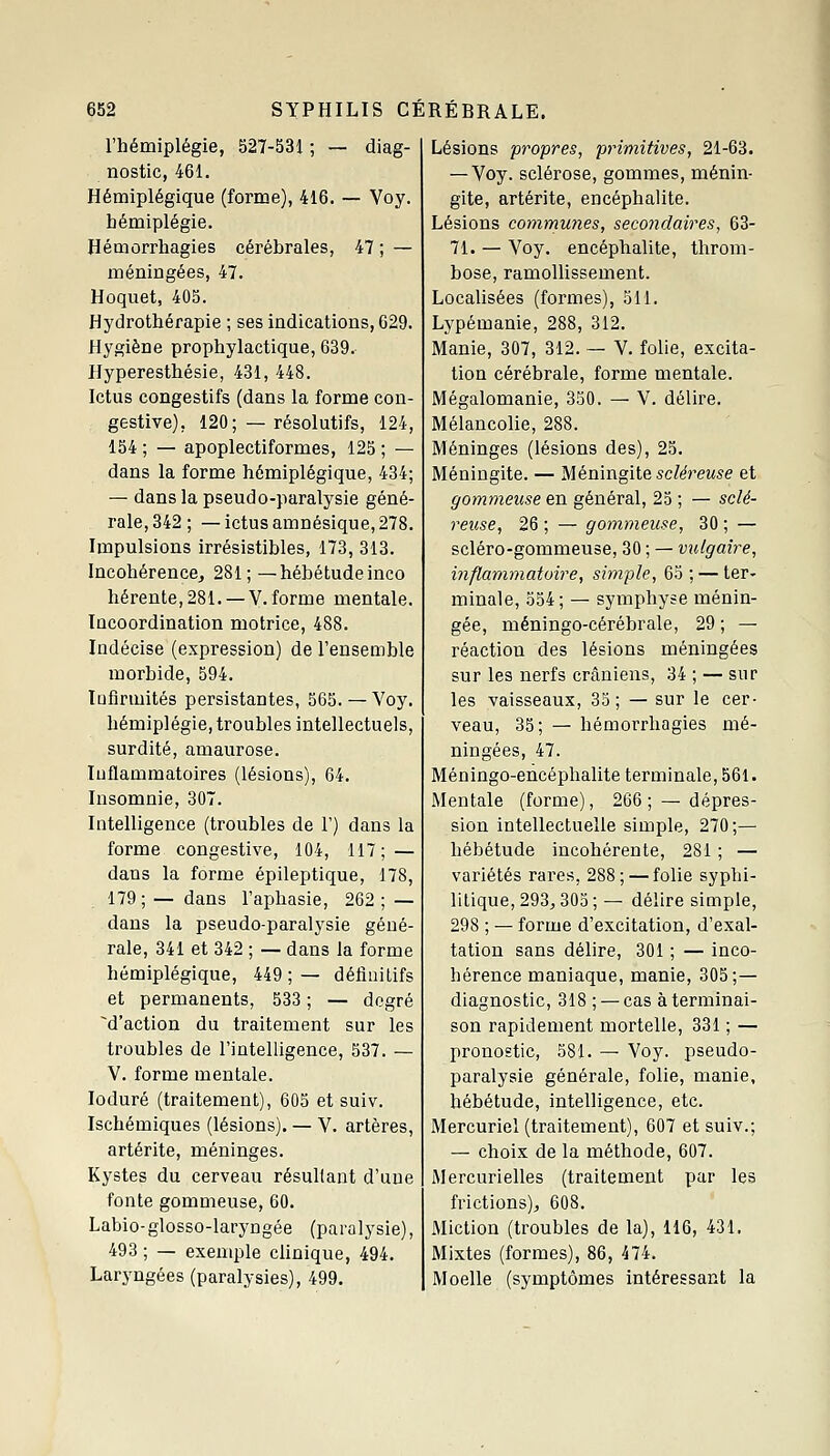 l'hémiplégie, 527-531 ; — diag- nostic, 461. Hémiplégique (forme), 416. — Voy. hémiplégie. Hémorrliagies cérébrales, 47 ; — méningées, 47. Hoquet, 405. Hydrothérapie ; ses indications, 029. Hygiène prophylactique, 639. Hyperesthésie, 431, 448. Ictus congestifs (dans la forme con- gestive), 120; — résolutifs, 124, 154 ; — apoplectiformes, 125 ; — dans la forme hémiplégique, 434; — dans la pseudo-paralysie géné- rale, 342; — ictus amnésique, 278. Impulsions irrésistibles, 173, 313. Incohérence, 281;—hébétudeinco hérente, 281. —V. forme mentale. Incoordination motrice, 488. Indécise (expression) de l'ensemble morbide, 594. Infirmités persistantes, 565.— Voy. hémiplégie, troubles intellectuels, surdité, amaurose. Inflammatoires (lésions), 64. Insomnie, 307. Intelligence (troubles de 1') dans la forme congestive, 104, 117; — dans la forme épileptique, 178, 179; — dans l'aphasie, 262 ; — dans la pseudo-paralysie géné- rale, 341 et 342 ; — dans la forme hémiplégique, 449 ; — définitifs et permanents, 533 ; — degré d'action du traitement sur les troubles de l'intelligence, 537. — V. forme mentale. loduré (traitement), 605 et suiv. Ischémiques (lésions). — V. artères, artérite, méninges. Kystes du cerveau résultant d'une fonte gommeuse, 60. Labio-glosso-laryngée (paralysie), 493 ; — exemple clinique, 494. Laryngées (paralysies), 499. Lésions propres, primitives, 21-63. — Voy. sclérose, gommes, ménin- gite, artérite, encéphalite. Lésions communes, secondaires, 63- 71. — Voy. encéphalite, throm- bose, ramollissement. Localisées (formes), 311. Lypémanie, 288, 312. Manie, 307, 312. — V. folie, excita- tion cérébrale, forme mentale. Mégalomanie, 330. — V. délire. Mélancolie, 288. Méninges (lésions des), 23. Méningite. — Méningite scléreuse et gommeuse en général, 23 ; — sclé- reuse, 26 ; — gommeuse, 30 ; — scléro-gommeuse, 30 ; — vulgaire, inflammatoire, simple, 63 ; — ter- minale, 334; — symphyse ménin- gée, méningo-cérébrale, 29 ; — réaction des lésions méningées sur les nerfs crâniens, 34 ; — sur les vaisseaux, 33; — sur le cer- veau, 35; — hémorrhagies mé- ningées, 47. Méningo-encéphalite terminale, 561. Mentale (forme), 266 ; — dépres- sion intellectuelle simple, 270;— hébétude incohérente, 281 ; — variétés rares, 288; — folie syphi- litique, 293, 303 ; — délire simple, 298 ; — forme d'excitation, d'exal- tation sans délire, 301 ; — inco- hérence maniaque, manie, 303;— diagnostic, 318 ; — cas à terminai- son rapidement mortelle, 331 ; — pronostic, 381. — Voy. pseudo- paralysie générale, folie, manie, hébétude, intelligence, etc. Mercuriel (traitement), 607 et suiv.; — choix de la méthode, 607. Mercurielles (traitement par les frictions), 608. Miction (troubles de la), 116, 431. Mixtes (formes), 86, 474. Moelle (symptômes intéressant la