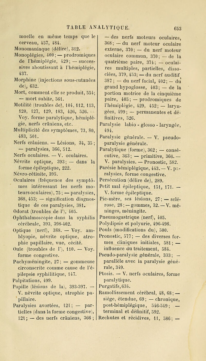 moelle en même temps que le cerveau, 457, 484. Mouomaniaque (délire), 312. Monoplégies, 400; — prodromiques de l'hémiplégie, 429; — succes- sives aboutissant à l'hémiplégie, 437. Morphine (injections sous-cutanées de), 632. Mort, comment elle se produit, 554; — mort subite, 561. Motilité (troubles de), 104, 112, 113, 120, 127, 129, 183, 426, 526. - Voy. forme paralytique, hémiplé- gie, nerfs crâniens, etc. Jlultiplicité des symptômes, 73, 80, 483, 501. Nerfs crâniens. — Lésions, 34, 35 ; — paralysies, 366, 512. Nerfs oculaires. —V. oculaires. Névrite optique, 393; — dans la forme épileptique, 222. Névro-rétinite, 395. Oculaires (fréquence des symptô- mes intéressant les nerfs mo- teurs oculaires), 75 ; — paralysies, 368, 453; — signification diagnos- tique de ces paralysies, 381. Odorat (troubles de 1'), 405. Oplîthalmoscopie dans la syphilis cérébrale, 393, 398-402. Optique (nerf), 388. — Voy. am- blyopie, névrite optique, atro- phie papillaire, vue, cécité. Ouïe (troubles de 1'), 110. — Voy. forme congestive. Pachyméningite, 27; — gommeuse circonscrite comme cause de l'é- pilepsie syphilitique, 147. Palpitations, 499. Papille (lésions de la), 393-397. — V. névrite optique, atrophie pa- pillaire. Paralysies avortées, 121 ; — par- tielles (dans la forme congestive), 121 j —des nerfs crâniens, 366; — des nerfs moteurs oculaires, 368 ; — du nerf moteur oculaire externe, 370; — du nerf moteur oculaire commun, 370 ; — de la quatrième paire, 374; —oculai- res multiples, partielles, disso- ciées, 379, 453; — du nerf auditif 387; — du nerf facial, 402; - du grand hypoglosse, 403; — de la portion motrice de la cinquième paire, 405; — prodromiques de l'hémiplégie, 429, 452; — laryn- gées, 499; — permanentes et dé- finitives, 526. Paralysie labio - glosso - laryngée, 494. Paralysie générale. — V. pseudo- paralysie générale. Paralytique (forme), 362; — consé- cutive, 363 ; — primitive, 366. — V. paralysies. — Pronostic, 582. Parésie hémiplégique, 443. — V. pa- ralysies, forme congestive. Persécution (délire de), 289. Petit mal épileptique, 151, 171. — V. forme épileptique. Pie-mère, ses lésions, 27 ; — sclé- rose, 28; —gommes, 32. —V. mé- ninges, méningite. Pneumogastrique (nerf), 405. Polydipsie et polyurie, 496-498. Pouls (modifications du), 500. Pronostic, 577; — des diverses for- mes cliniques initiales, 581 ; — influence du traitement, 584. Pseudo-paralysie générale, 333; — parallèle avec la paralysie géné- rale, 349. Ptosis. — V. nerfs oculaires, forme paralytique. Purgatifs, 634. Ramollissement cérébral, 48, 68; — siège, étendue, 69; — chronique, post-hémiplégique, 546-549; — terminal et définitif, 592. Rechutes et récidives, U, 586; —