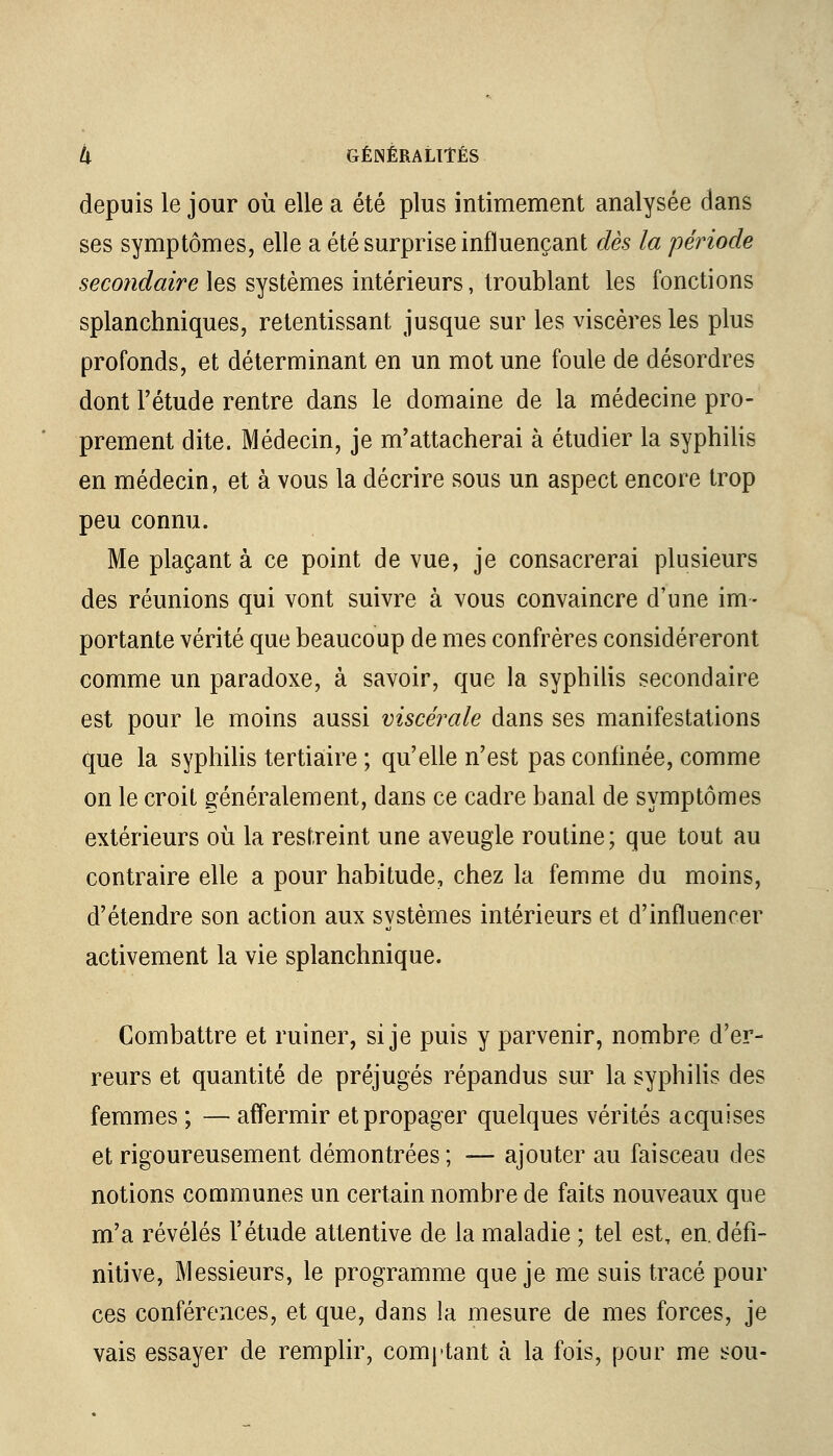 depuis le jour où elle a été plus intimement analysée dans ses symptômes, elle a été surprise influençant dès la période secondaire les systèmes intérieurs, troublant les fonctions splanchniques, retentissant jusque sur les viscères les plus profonds, et déterminant en un mot une foule de désordres dont l'étude rentre dans le domaine de la médecine pro- prement dite. Médecin, je m'attacherai à étudier la syphilis en médecin, et à vous la décrire sous un aspect encore trop peu connu. Me plaçant à ce point de vue, je consacrerai plusieurs des réunions qui vont suivre à vous convaincre d'une im- portante vérité que beaucoup de mes confrères considéreront comme un paradoxe, à savoir, que la syphilis secondaire est pour le moins aussi viscérale dans ses manifestations que la syphilis tertiaire ; qu'elle n'est pas confinée, comme on le croit généralement, dans ce cadre banal de symptômes extérieurs où la restreint une aveugle routine; que tout au contraire elle a pour habitude, chez la femme du moins, d'étendre son action aux systèmes intérieurs et d'influencer activement la vie splanchnique. Combattre et ruiner, si je puis y parvenir, nombre d'er- reurs et quantité de préjugés répandus sur la syphilis des femmes ; — affermir et propager quelques vérités acquises et rigoureusement démontrées ; -— ajouter au faisceau des notions communes un certain nombre de faits nouveaux que m'a révélés l'étude attentive de la maladie ; tel est, en. défi- nitive, Messieurs, le programme que je me suis tracé pour ces conférences, et que, dans la mesure de mes forces, je vais essayer de remplir, comptant à la fois, pour me sou-