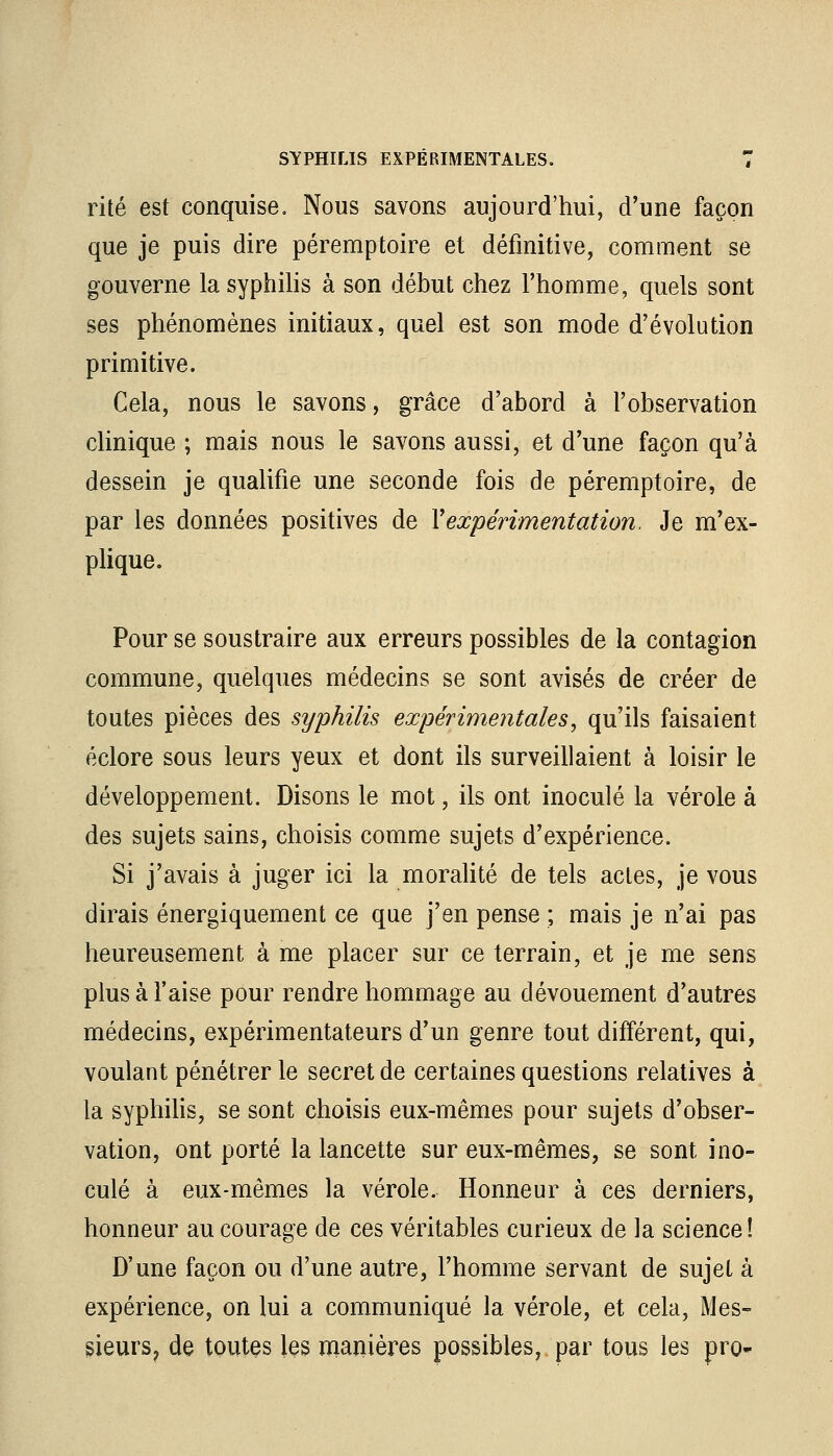 rite est conquise. Nous savons aujourd'hui, d'une façon que je puis dire péremptoire et définitive, comment se gouverne la syphilis à son début chez l'homme, quels sont ses phénomènes initiaux, quel est son mode d'évolution primitive. Cela, nous le savons, grâce d'abord à l'observation clinique ; mais nous le savons aussi, et d'une façon qu'à dessein je qualifie une seconde fois de péremptoire, de par les données positives de Y expérimentation. Je m'ex- plique. Pour se soustraire aux erreurs possibles de la contagion commune, quelques médecins se sont avisés de créer de toutes pièces des syphilis expérimentales, qu'ils faisaient éclore sous leurs yeux et dont ils surveillaient à loisir le développement. Disons le mot, ils ont inoculé la vérole à des sujets sains, choisis comme sujets d'expérience. Si j'avais à juger ici la moralité de tels actes, je vous dirais énergiquement ce que j'en pense ; mais je n'ai pas heureusement à me placer sur ce terrain, et je me sens plus à l'aise pour rendre hommage au dévouement d'autres médecins, expérimentateurs d'un genre tout différent, qui, voulant pénétrer le secret de certaines questions relatives à la syphilis, se sont choisis eux-mêmes pour sujets d'obser- vation, ont porté la lancette sur eux-mêmes, se sont ino- culé à eux-mêmes la vérole. Honneur à ces derniers, honneur au courage de ces véritables curieux de la science! D'une façon ou d'une autre, l'homme servant de sujet à expérience, on lui a communiqué la vérole, et cela, Mes- sieurs? de toutes les manières possibles, par tous les pro-