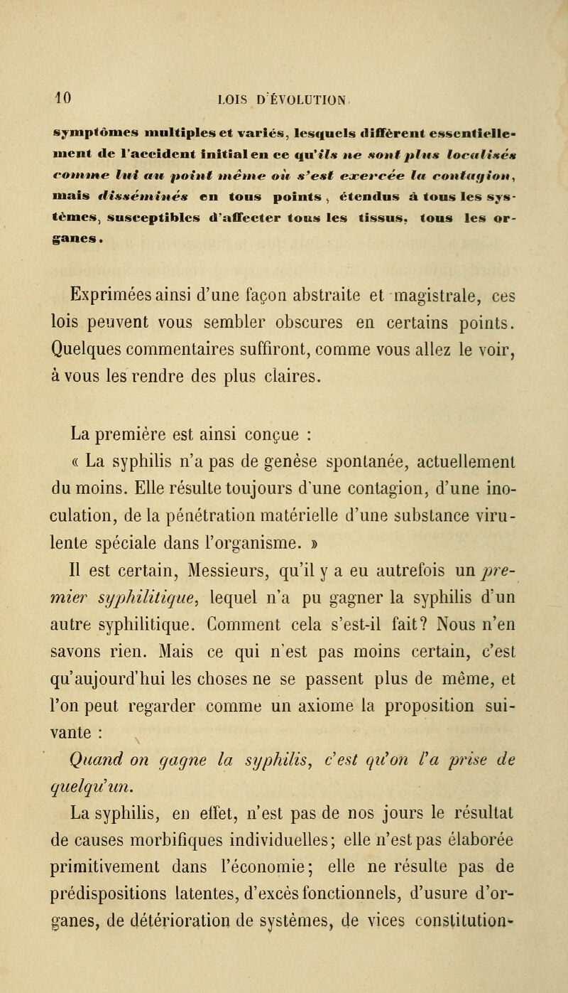 symptômes multiples et variés, lesquels diffèrent essentielle- ment de 1'aecident initial en ce uu'»7* ne sont plus localisés comme lui an point même oit s'est exercée la contagion, mais elisséminés en tous points , étendus à tous les sys- tèmes, susceptibles d'affecter tous les tissus, tous les or- ganes . Exprimées ainsi d'une façon abstraite et magistrale, ces lois peuvent vous sembler obscures en certains points. Quelques commentaires suffiront, comme vous allez le voir, à vous les rendre des plus claires. La première est ainsi conçue : « La syphilis n'a pas de genèse spontanée, actuellement du moins. Elle résulte toujours dune contagion, d'une ino- culation, de la pénétration matérielle d'une substance viru- lente spéciale dans l'organisme. » Il est certain, Messieurs, qu'il y a eu autrefois un pre- mier syphilitique, lequel n'a pu gagner la syphilis d'un autre syphilitique. Comment cela s'est-il fait? Nous n'en savons rien. Mais ce qui n'est pas moins certain, c'est qu'aujourd'hui les choses ne se passent plus de même, et Ton peut regarder comme un axiome la proposition sui- vante : Quand on gagne la syphilis, c'est qu'on l'a prise de quelqu'un, La syphilis, en effet, n'est pas de nos jours le résultat de causes morbifiques individuelles; elle n'est pas élaborée primitivement dans l'économie; elle ne résulte pas de prédispositions latentes, d'excès fonctionnels, d'usure d'or- ganes, de détérioration de systèmes, de vices constitution*