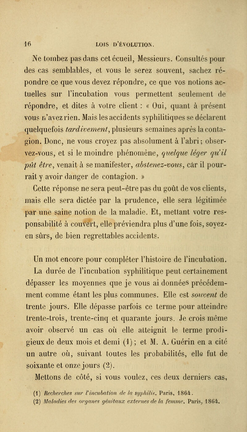 Ne tombez pas dans cetécueil, Messieurs. Consultés pour des cas semblables, et vous le serez souvent, sachez ré- pondre ce que vous devez répondre, ce que vos notions ac- tuelles sur l'incubation vous permettent seulement de répondre, et dites à votre client : « Oui, quant à présent vous n'avez rien. Mais les accidents syphilitiques se déclarent quelquefois tardivement, plusieurs semaines après la conta- gion. Donc, ne vous croyez pas absolument à l'abri; obser- vez-vous, et si le moindre phénomène, quelque léger qu'il pût être, venait à se manifester, abstenez-vous, car il pour- rait y avoir danger de contagion. » Cette réponse ne sera peut-être pas du goût de vos clients, mais elle sera dictée par la prudence, elle sera légitimée par une saine notion de la maladie. Et, mettant votre res- ponsabilité à couvert, elle préviendra plus d'une fois, soyez- en sûrs, de bien regrettables accidents. Un mot encore pour compléter l'histoire de l'incubation. La durée de l'incubation syphilitique peut certainement dépasser les moyennes que je vous ai données précédem- ment comme étant les plus communes. Elle est souvent de trente jours. Elle dépasse parfois ce terme pour atteindre trente-trois, trente-cinq et quarante jours. Je crois même avoir observé un cas où elle atteignit le terme prodi- gieux de deux mois et demi (1); et M. A. Guérin en a cité un autre où, suivant toutes les probabilités, elle fut de soixante et onze jours (2). Mettons de côté, si vous voulez, ces deux derniers cas, (1) Recherches sur l'incubation de la syphilis. Paris, 1864. (2) Maladies des organes génitaux externes de la femme. Paris, 1864.