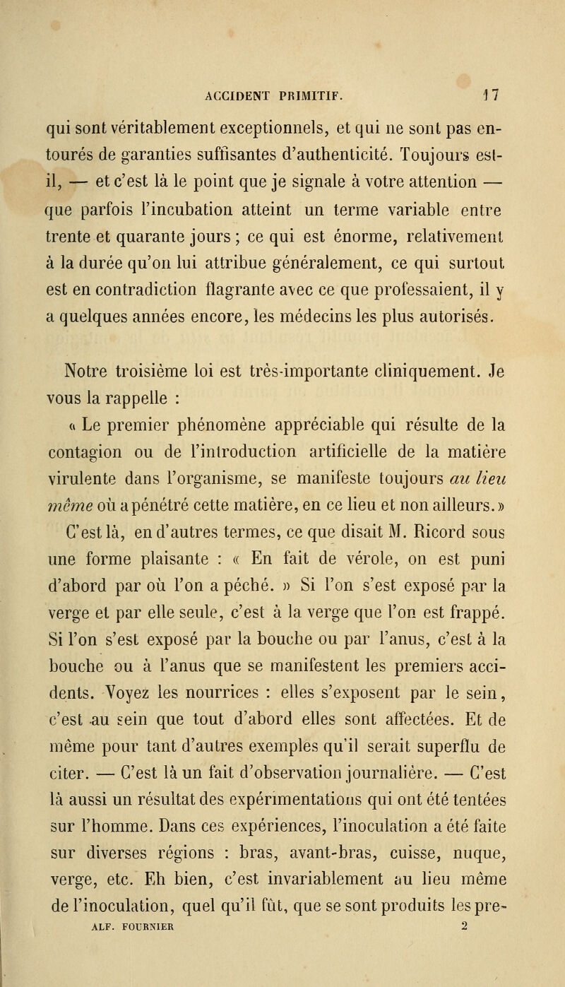 qui sont véritablement exceptionnels, et qui ne sont pas en- tourés de garanties suffisantes d'authenticité. Toujours est- il, — et c'est là le point que je signale à votre attention — que parfois l'incubation atteint un terme variable entre trente et quarante jours ; ce qui est énorme, relativement à la durée qu'on lui attribue généralement, ce qui surtout est en contradiction flagrante avec ce que professaient, il y a quelques années encore, les médecins les plus autorisés. Notre troisième loi est très-importante cliniquement. Je vous la rappelle : « Le premier phénomène appréciable qui résulte de la contagion ou de l'introduction artificielle de la matière virulente dans l'organisme, se manifeste toujours au lieu même où a pénétré cette matière, en ce lieu et non ailleurs. » C'est là, en d'autres termes, ce que disait M. Ricord sous une forme plaisante : « En fait de vérole, on est puni d'abord par où l'on a péché. » Si l'on s'est exposé par la verge et par elle seule, c'est à la verge que l'on est frappé. Si l'on s'est exposé par la bouche ou par l'anus, c'est à la bouche ou à l'anus que se manifestent les premiers acci- dents. Voyez les nourrices : elles s'exposent par le sein, c'est -au sein que tout d'abord elles sont affectées. Et de même pour tant d'autres exemples qu'il serait superflu de citer. — C'est là un fait d'observation journalière. — C'est là aussi un résultat des expérimentations qui ont été tentées sur l'homme. Dans ces expériences, l'inoculation a été faite sur diverses régions : bras, avant-bras, cuisse, nuque, verge, etc. Eh bien, c'est invariablement au lieu même de l'inoculation, quel qu'il fût, que se sont produits lespre- ALF. FOURRIER 2