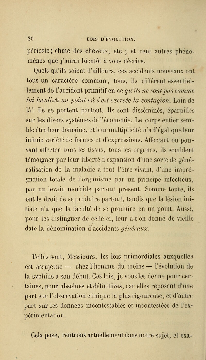 périoste ; chute des cheveux, etc. ; et cent autres phéno- mènes que j'aurai bientôt à vous décrire. Quels qu'ils soient d'ailleurs, ces accidents nouveaux ont tous un caractère commun ; tous, ils diffèrent essentiel- lement de l'accident primitif en ce qu'ils ne sont pas comme lui localisés au point où s'est exercée la contagion. Loin de là! Ils se portent partout. Ils sont disséminés, éparpillés sur les divers systèmes de l'économie. Le corps entier sem- ble être leur domaine, et leur multiplicité n'a d'égal que leur infinie variété de formes et d'expressions. Affectant ou pou- vant affecter tous les tissus, tous les organes, ils semblent témoigner par leur liberté d'expansion d'une sorte de géné- ralisation de la maladie à tout l'être vivant, d'une impré- gnation totale de l'organisme par un principe infectieux, par un levain morbide partout présent. Somme toute, ils ont le droit de se produire partout, tandis que la lésion ini- tiale n'a que la faculté de se produire en un point. Aussi, pour les distinguer de celle-ci, leur a-ton donné de vieille date la dénomination d'accidents généraux. Telles sont, Messieurs, les lois primordiales auxquelles est assujettie — chez l'homme du moins— l'évolution de la syphilis à son début. Ces lois, je vous les donne pour cer- taines, pour absolues et définitives, car elles reposent d'une part sur l'observation clinique la plus rigoureuse, et d'autre part sur les données incontestables et incontestées de l'ex- périmentation. Gela posé, rentrons actuellement dans notre sujet, et exa-