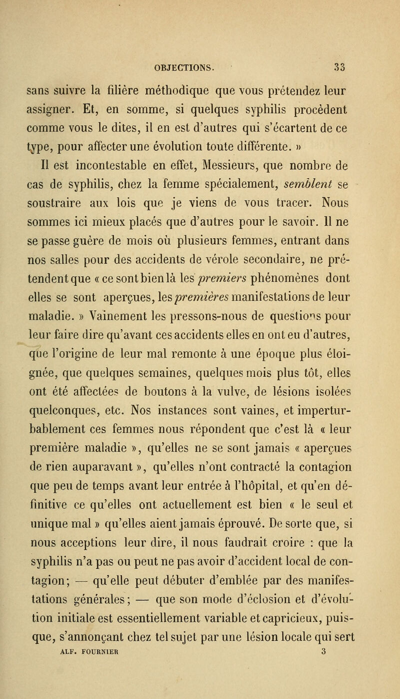 sans suivre la filière méthodique que vous prétendez leur assigner. Et, en somme, si quelques syphilis procèdent comme vous le dites, il en est d'autres qui s'écartent de ce type, pour affecter une évolution toute différente. » Il est incontestable en effet, Messieurs, que nombre de cas de syphilis, chez la femme spécialement, semblent se soustraire aux lois que je viens de vous tracer. Nous sommes ici mieux placés que d'autres pour le savoir. 11 ne se passe guère de mois où plusieurs femmes, entrant dans nos salles pour des accidents de vérole secondaire, ne pré- tendent que « ce sont bien là les premiers phénomènes dont elles se sont aperçues, les premières manifestations de leur maladie. » Vainement les pressons-nous de questions pour leur faire dire qu'avant ces accidents elles en ont eu d'autres, que l'origine de leur mal remonte à une époque plus éloi- gnée, que quelques semaines, quelques mois plus tôt, elles ont été affectées de boutons à la vulve, de lésions isolées quelconques, etc. Nos instances sont vaines, et impertur- bablement ces femmes nous répondent que c'est là « leur première maladie », qu'elles ne se sont jamais « aperçues de rien auparavant », qu'elles n'ont contracté la contagion que peu de temps avant leur entrée à l'hôpital, et qu'en dé- finitive ce qu'elles ont actuellement est bien « le seul et unique mal » qu'elles aient jamais éprouvé. De sorte que, si nous acceptions leur dire, il nous faudrait croire : que la syphilis n'a pas ou peut ne pas avoir d'accident local de con- tagion; — qu'elle peut débuter d'emblée par des manifes- tations générales ; — que son mode d'éclosion et d'évolu- tion initiale est essentiellement variable et capricieux, puis- que, s'annonçant chez tel sujet par une lésion locale qui sert ALF. FOURNIER 3