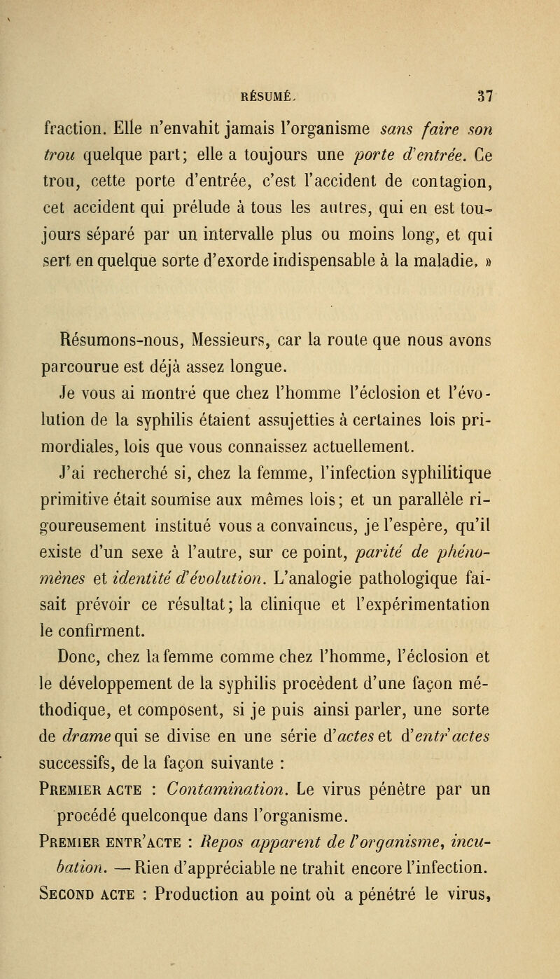 fraction. Elle n'envahit jamais l'organisme sans faire son trou quelque part; elle a toujours une porte d'entrée. Ce trou, cette porte d'entrée, c'est l'accident de contagion, cet accident qui prélude à tous les autres, qui en est tou- jours séparé par un intervalle plus ou moins long, et qui sert en quelque sorte d'exorde indispensable à la maladie, » Résumons-nous, Messieurs, car la roule que nous avons parcourue est déjà assez longue. Je vous ai montré que chez l'homme l'éclosion et l'évo- lution de la syphilis étaient assujetties à certaines lois pri- mordiales, lois que vous connaissez actuellement. J'ai recherché si, chez la femme, l'infection syphilitique primitive était soumise aux mêmes lois; et un parallèle ri- goureusement institué vous a convaincus, je l'espère, qu'il existe d'un sexe à l'autre, sur ce point, parité de phéno- mènes et identité d'évolution. L'analogie pathologique fai- sait prévoir ce résultat; la clinique et l'expérimentation le confirment. Donc, chez la femme comme chez l'homme, l'éclosion et le développement de la syphilis procèdent d'une façon mé- thodique, et composent, si je puis ainsi parler, une sorte de drame qui se divise en une série à'actes et d'entractes successifs, de la façon suivante : Premier acte : Contamination. Le virus pénètre par un procédé quelconque dans l'organisme. Premier entr'acte : Repos apparent de l'organisme, incu- bation. — Rien d'appréciable ne trahit encore l'infection. Second acte : Production au point où a pénétré le virus,