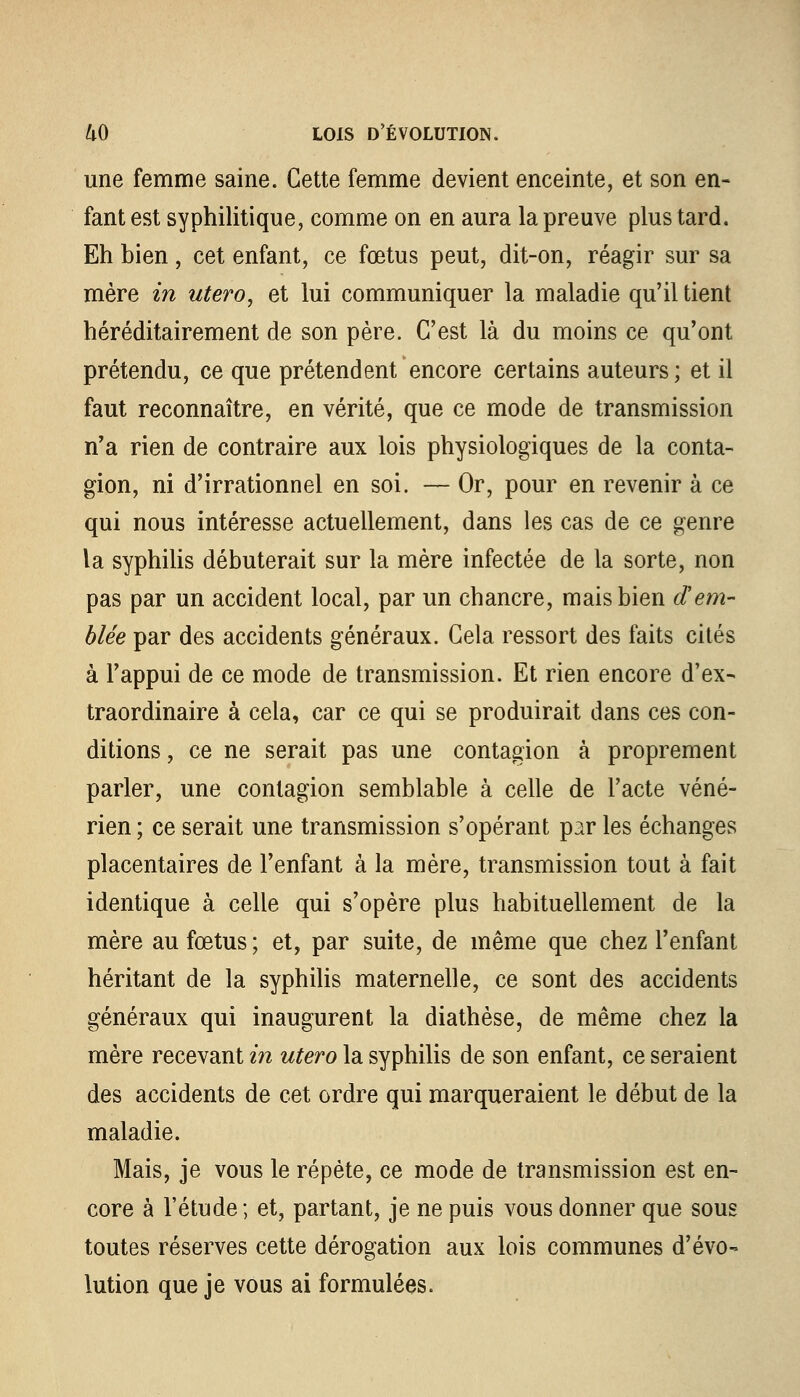 une femme saine. Cette femme devient enceinte, et son en- fant est syphilitique, comme on en aura la preuve plus tard. Eh bien , cet enfant, ce fœtus peut, dit-on, réagir sur sa mère in utero, et lui communiquer la maladie qu'il tient héréditairement de son père. C'est là du moins ce qu'ont prétendu, ce que prétendent encore certains auteurs; et il faut reconnaître, en vérité, que ce mode de transmission n'a rien de contraire aux lois physiologiques de la conta- gion, ni d'irrationnel en soi. — Or, pour en revenir à ce qui nous intéresse actuellement, dans les cas de ce genre la syphilis débuterait sur la mère infectée de la sorte, non pas par un accident local, par un chancre, mais bien d'em- blée par des accidents généraux. Cela ressort des faits cités à l'appui de ce mode de transmission. Et rien encore d'ex- traordinaire à cela, car ce qui se produirait dans ces con- ditions , ce ne serait pas une contagion à proprement parler, une contagion semblable à celle de l'acte véné- rien ; ce serait une transmission s'opérant par les échanges placentaires de l'enfant à la mère, transmission tout à fait identique à celle qui s'opère plus habituellement de la mère au fœtus; et, par suite, de même que chez l'enfant héritant de la syphilis maternelle, ce sont des accidents généraux qui inaugurent la diathèse, de même chez la mère recevant in utero la syphilis de son enfant, ce seraient des accidents de cet ordre qui marqueraient le début de la maladie. Mais, je vous le répète, ce mode de transmission est en- core à l'étude ; et, partant, je ne puis vous donner que sous toutes réserves cette dérogation aux lois communes d'évo- lution que je vous ai formulées.