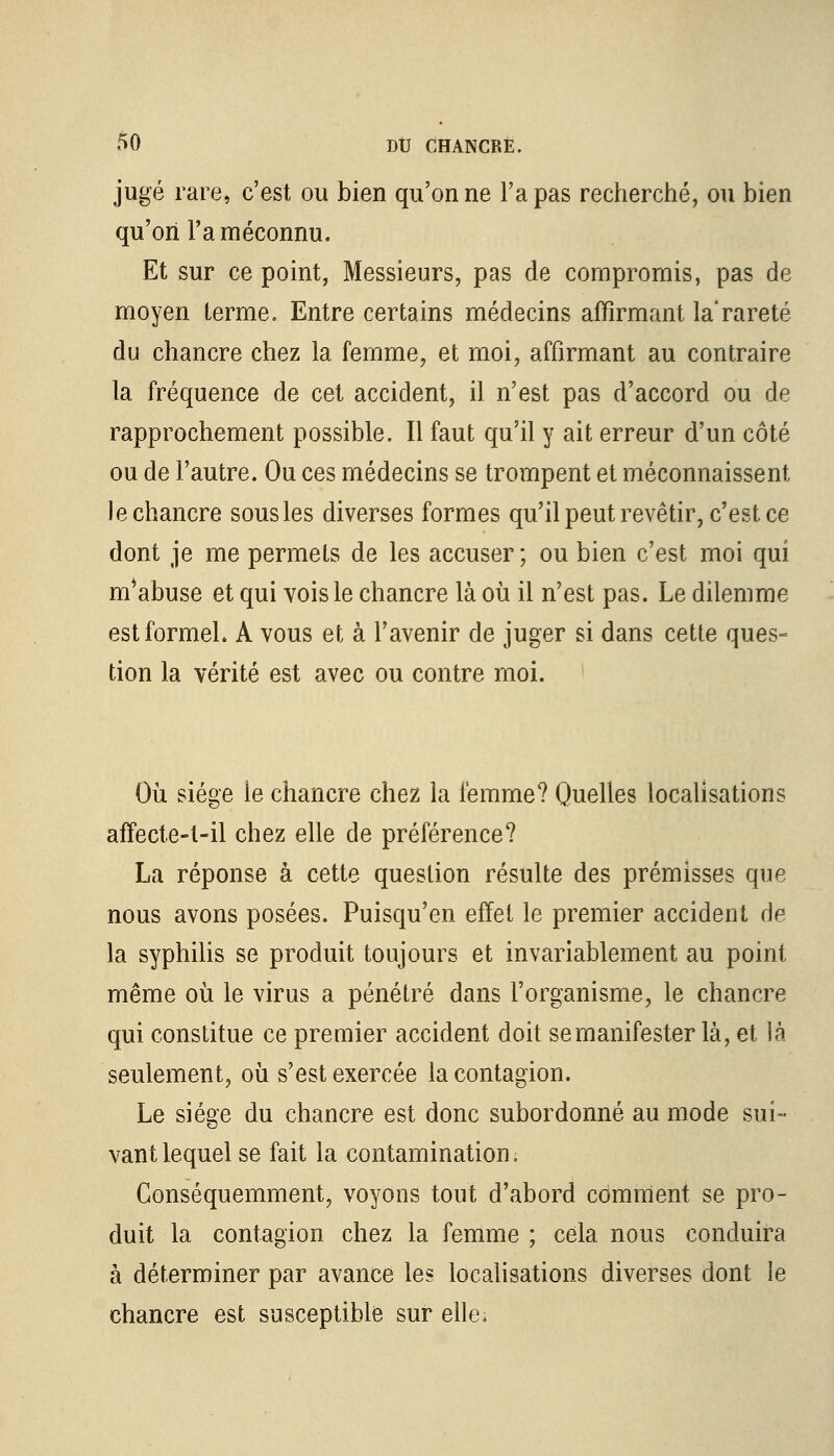 jugé rare, c'est ou bien qu'on ne l'a pas recherché, ou bien qu'on l'a méconnu. Et sur ce point, Messieurs, pas de compromis, pas de moyen terme. Entre certains médecins affirmant la'rareté du chancre chez la femme, et moi, affirmant au contraire la fréquence de cet accident, il n'est pas d'accord ou de rapprochement possible. Il faut qu'il y ait erreur d'un côté ou de l'autre. Ou ces médecins se trompent et méconnaissent le chancre sous les diverses formes qu'il peut revêtir, c'est ce dont je me permets de les accuser; ou bien c'est moi qui m*abuse et qui vois le chancre là où il n'est pas. Le dilemme est formel. A vous et à l'avenir de juger si dans cette ques- tion la vérité est avec ou contre moi. Où siège ie chancre chez la femme? Quelles localisations affecte-t-il chez elle de préférence? La réponse à cette question résulte des prémisses que nous avons posées. Puisqu'en effet le premier accident de la syphilis se produit toujours et invariablement au point même où le virus a pénétré dans l'organisme, le chancre qui constitue ce premier accident doit se manifester là, et là seulement, où s'est exercée la contagion. Le siège du chancre est donc subordonné au mode sui- vant lequel se fait la contamination. Conséquemment, voyons tout d'abord comment se pro- duit la contagion chez la femme ; cela nous conduira à déterminer par avance le? localisations diverses dont le chancre est susceptible sur elle,