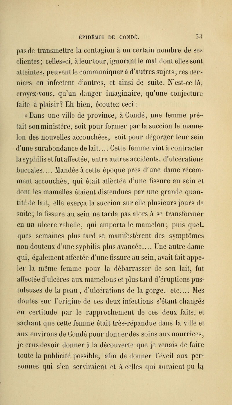 pas de transmettre la contagion à un certain nombre de ses clientes ; celles-ci, à leur tour, ignorant le mal dont elles sont atteintes, peuvent le communiquer à d'autres sujets; ces der- niers en infectent d'autres, et ainsi de suite. N'est-ce là, croyez-vous, qu'un danger imaginaire, qu'une conjecture faite à plaisir? Eh bien, écoulez ceci : « Dans une ville de province, à Condé, une femme prê- tait son ministère, soit pour former par la succion le mame- lon des nouvelles accouchées, soit pour dégorger leur sein d'une surabondance de lait.... Cette femme vint à contracter la syphilis et futaffectée, entre autres accidents, d'ulcérations buccales.... Mandée à cette époque près d'une dame récem- ment accouchée, qui était affectée d'une fissure au sein et dont les mamelles étaient distendues par une grande quan- tité de lait, elle exerça la succion sur elle plusieurs jours de suite; la fissure au sein ne tarda pas alors à se transformer en un ulcère rebelle, qui emporta le mamelon; puis quel- ques semaines plus tard se manifestèrent des symptômes non douteux d'une syphilis plus avancée.... Une autre dame qui, également affectée d'une fissure au sein, avait fait appe- ler la même femme pour la débarrasser de son lait, fut affectée d'ulcères aux mamelons et plus tard d'éruptions pus- tuleuses de la peau, d'ulcérations de la gorge, etc.... Mes doutes sur l'origine de ces deux infections s'étant changés en certitude par le rapprochement de ces deux faits, et sachant que cette femme était très-répandue dans la ville et aux environs de Condé pour donner des soins aux nourrices, je crus devoir donner à la découverte que je venais de faire toute la publicité possible, afin de donner l'éveil aux per- sonnes qui s'en serviraient et à celles qui auraient pu la