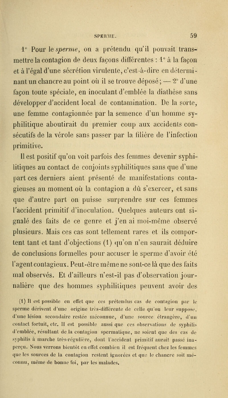 1° Pour \e sperme, on a prétendu qu'il pouvait trans- mettre la contagion de deux façons différentes : 1° à la façon et à l'égal d'une sécrétion virulente, c'est-à-dire en détermi- nant un chancre au point où il se trouve déposé ; — 2° d'une façon toute spéciale, en inoculant d'emblée la diathèse sans développer d'accident local de contamination. De la sorte, une femme contagionnée par la semence d'un homme sy- philitique aboutirait du premier coup aux accidents con- sécutifs de la vérole sans passer par la filière de l'infection primitive. Il est positif qu'on voit parfois des femmes devenir syphi- litiques au contact de conjoints syphilitiques sans que d'une part ces derniers aient présenté de manifestations conta- gieuses au moment où la contagion a dû s'exercer, et sans que d'autre part on puisse surprendre sur ces femmes l'accident primitif d'inoculation. Quelques auteurs ont si» gnalé des faits de ce genre et j'en ai moi-même observé plusieurs. Mais ces cas sont tellement rares et ils compor- tent tant et tant d'objections (1) qu'on n'en saurait déduire de conclusions formelles pour accuser le sperme d'avoir été l'agent contagieux. Peut-être même ne sont-ce là que des faits mal observés. Et d'ailleurs n'est-il pas d'observation jour- nalière que des hommes syphilitiques peuvent avoir des (1) Il est possible en effet que ces prétendus cas de contagion par Le sperme dérivent d'une origine très-différente de celle qu'on leur suppose, d'une lésion secondaire restée méconnue, d'une source étrangère, d'un contact fortuit, etc. 11 est possible aussi que ces observations de syphilis d'emblée, résultant de la contagion spermatique, ne soient que des cas de syphilis à marche très-régulière, dont l'accident primitif aurait passé ina- perçu. Nous verrons bientôt en effet combien il est fréquent chez les femmes que les sources de la contagion restent ignorées et que le chancre soit mé- connu, même de bonne foi, par les malades.