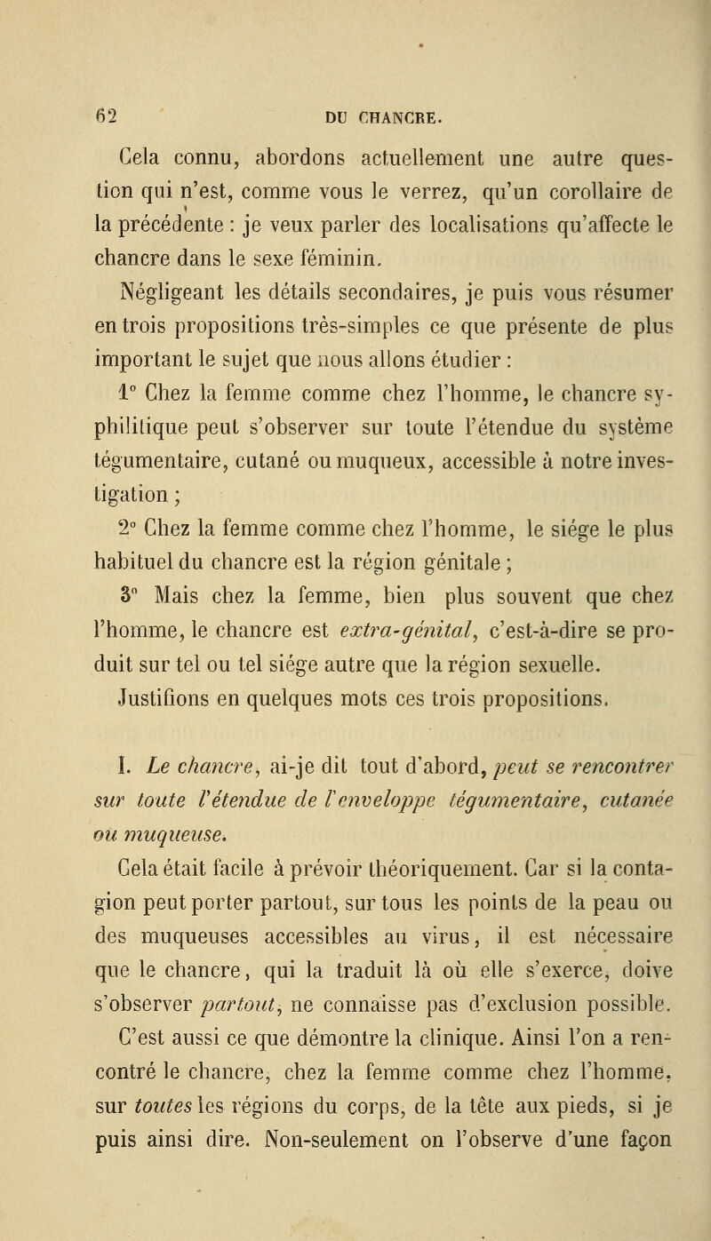 Gela connu, abordons actuellement une autre ques- tion qui n'est, comme vous le verrez, qu un corollaire de la précédente : je veux parler des localisations qu'affecte le chancre dans le sexe féminin. Négligeant les détails secondaires, je puis vous résumer en trois propositions très-simples ce que présente de plus important le sujet que nous allons étudier : 1° Chez la femme comme chez l'homme, le chancre sy- philitique peut s'observer sur toute l'étendue du système tégumentaire, cutané oumuqueux, accessible à notre inves- tigation ; 2° Chez la femme comme chez l'homme, le siège le plus habituel du chancre est la région génitale ; S0 Mais chez la femme, bien plus souvent que chez l'homme, le chancre est extra-génital, c'est-à-dire se pro- duit sur tel ou tel siège autre que la région sexuelle. Justifions en quelques mots ces trois propositions. I. Le chancre, ai-je dit tout d'abord, peut se rencontrer sur toute retendue de l'enveloppe tégumentaire, cutanée ou muqueuse\ Gela était facile à prévoir théoriquement. Car si la conta- gion peut porter partout, sur tous les points de la peau oit des muqueuses accessibles au virus, il est nécessaire que le chancre, qui la traduit là où elle s'exerce, doive s'observer partout, ne connaisse pas d'exclusion possible. C'est aussi ce que démontre la clinique. Ainsi Ton a ren- contré le chancre, chez la femme comme chez l'homme, sur toutes les régions du corps, de la tête aux pieds, si je puis ainsi dire. Non-seulement on l'observe d'une façon