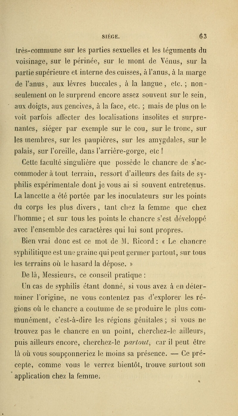 très-commune sur les parties sexuelles et les téguments du voisinage, sur le périnée, sur le mont de Vénus, sur la partie supérieure et interne des cuisses, à l'anus, à la marge de l'anus, aux lèvres buccales, à la langue, etc. ; non- seulement on le surprend encore assez souvent sur le sein,  aux doigts, aux gencives, à la face, etc. ; mais de plus on le voit parfois affecter des localisations insolites et surpre- nantes, siéger par exemple sur le cou, sur le tronc, sur les membres, sur les paupières, sur les amygdales, sur le palais, sur l'oreille, dans l'arrière-gorge, etc ! Cette faculté singulière que possède le chancre de s'ac- commoder atout terrain, ressort d'ailleurs des faits de sy- philis expérimentale dont je vous ai si souvent entretenus. La lancette a été portée par les inoculateurs sur les points du corps les plus divers, tant chez la femme que chez l'homme ; et sur tous les points le chancre s'est développé avec l'ensemble des caractères qui lui sont propres. Bien vrai donc est ce mot de M, Ricord : « Le chancre syphilitique est une graine qui peut germer partout, sur tous les terrains ou le hasard la dépose. » Delà, Messieurs, ce conseil pratique : Un cas de syphilis étant donnée si vous avez à en déter- miner l'origine, ne vous contentez pas d'explorer les ré- gions où le chancre a coutume de se produire le plus com- munément, c'est-à-dire les régions génitales ; si vous ne trouvez pas le chancre en un point, cherchez-le ailleurs, puis ailleurs encore, cherchez-le partout, car il peut être là où vous soupçonneriez le moins sa présence. -— Ce pré- cepte, comme vous le verrez bientôt, trouve surtout son ' application chez la femme.