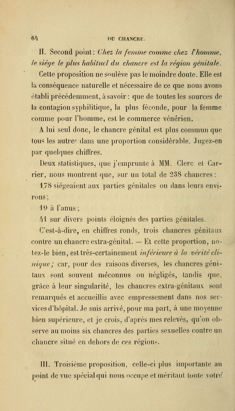 IL Second point : Chez la femme comme chez Vhomme, le siège le plus habituel du chancre est la région génitale. Cette proposition ne soulève pas le moindre doute. Elle est la conséquence naturelle et nécessaire de ce que nous avons établi précédemment, à savoir : que de toutes les sources de la contagion syphilitique, la plus féconde, pour la femme comme pour l'homme, est le commerce vénérien. A lui seul donc, le chancre génital est plus commun que tous les autrer dans une proportion considérable. Jugez-en par quelques chiffres. Deux statistiques, que j'emprunte à MM. Clerc et Car- rier, nous montrent que, sur un total de 238 chancres : 1.78 siégeaient aux parties génitales ou dans leurs envi- rons ; 4 9 à l'anus ; Al sur divers points éloignés des parties génitales. C'est-à-dire, en chiffres ronds, trois chancres génitaux contre un chancre extra-génital. —Et cette proportion, no- tez-le bien, est très-certainement inférieure à la vérité cli- nique ; car, pour des raisons diverses, les chancres géni- taux sont souvent méconnus ou négligés, tandis que, grâce à leur singularité, les chancres extra-génitaux sonl remarqués et accueillis avec empressement dans nos ser- vices d'hôpital. Je suis arrivé, pour ma part, à une moyenne bien supérieure, et je crois, d'après mes relevés, qu'on ob- serve au moins six chancres des parties sexuelles contre un chancre situé en dehors de ces régions. III. Troisième proposition, celle-ci plus importante au point de vue spécial qui nous occupe et méritant toute votre