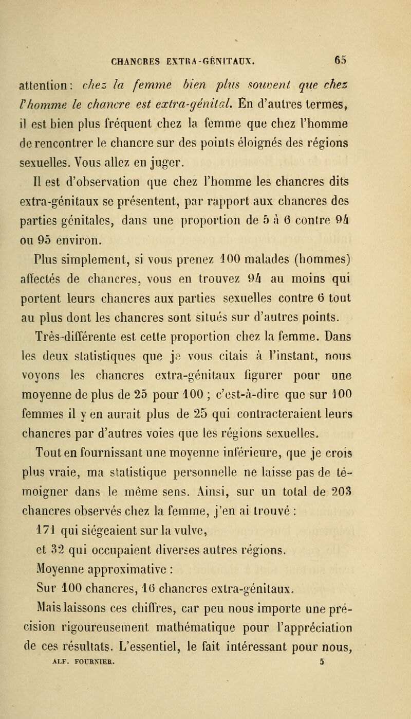 attention: chez la femme bien plus souvent que chez F homme le chancre est extra-génital. En d'autres termes, il est bien plus fréquent chez la femme que chez l'homme de rencontrer le chancre sur des points éloignés des régions sexuelles. Vous allez en juger. Il est d'observation que chez l'homme les chancres dits extra-génitaux se présentent, par rapport aux chancres des parties génitales, dans une proportion de 5 à 6 contre 9k ou 95 environ. Plus simplement, si vous prenez 4 00 malades (hommes) affectés de chancres, vous en trouvez 9li au moins qui portent leurs chancres aux parties sexuelles contre 6 tout au plus dont les chancres sont situés sur d'autres points. Très-différente est cette proportion chez la femme. Dans les deux statistiques que je vous citais à l'instant, nous voyons les chancres extra-génitaux figurer pour une moyenne de plus de 25 pour 100 ; c'est-à-dire que sur 100 femmes il y en aurait plus de 25 qui contracteraient leurs chancres par d'autres voies que les régions sexuelles. Tout en fournissant une moyenne inférieure, que je crois plus vraie, ma statistique personnelle ne laisse pas de té- moigner dans le même sens. Ainsi, sur un total de 203 chancres observés chez la femme, j'en ai trouvé : 17'i qui siégeaient sur la vulve, et 32 qui occupaient diverses autres régions. Moyenne approximative : Sur 100 chancres, 1(5 chancres extra-génitaux. Mais laissons ces chiffres, car peu nous importe une pré- cision rigoureusement mathématique pour l'appréciation de ces résultats. L'essentiel, le fait intéressant pour nous, ALF. FOURNIES.