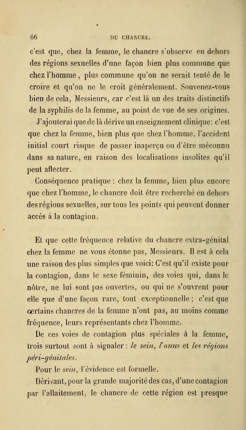 c'est que, chez la femme, le chancre s'observe en dehors des régions sexuelles d'une façon bien plus commune que chez l'homme , plus commune qu'on ne serait tenté de le croire et qu'on ne le croit généralement. Souvenez-vous bien de cela, Messieurs, car c'est là un des traits distinctifs de la syphilis de la femme, au point de vue de ses origines. J'ajouterai que de la dérive un enseignement clinique: c'est que chez la femme, bien plus que chez l'homme, l'accident initial court risque de passer inaperçu ou d'être méconnu dans sa nature, en raison des localisations insolites qu'il peut aflecter. Conséquence pratique : chez la femme, bien plus encore que chez l'homme, le chancre doit être recherché en dehors des régions sexuelles, sur tous les points qui peuvent donner accès à la contagion. Et que cette fréquence relative du chancre extra-génital chez la femme ne vous étonne pas, Messieurs. Il est à cela une raison des plus simples que voici: C'est qu'il existe pour la contagion, dans le sexe féminin, des voies qui, dans le nôtre, ne lui sont pas ouvertes, ou qui ne s'ouvrent pour elle que d'une façon rare, tout, exceptionnelle; c'est que œrtains chancres de la femme n'ont pas, au moins comme fréquence, leurs représentants chez l'homme. De ces voies de contagion plus spéciales à la femme, trois surtout sont à signaler : le sein, F amis et les régions péri-génitales. Pour le sein, l'évidence est formelle. Dérivant, pour la grande majorité des cas, d'une contagion par l'allaitement, le chancre de cette région est presque