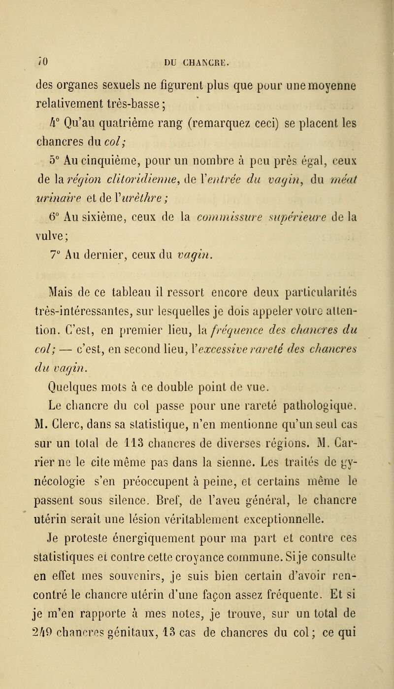 des organes sexuels ne figurent plus que pour une moyenne relalivement très-basse ; k° Qu'au quatrième rang (remarquez ceci) se placent les chancres du col; 5° Au cinquième, pour un nombre à peu près égal, ceux de la région clitoriclienne, de Xentrée du vagin, du méat urinaire et de Yurèthre ; 6° Au sixième, ceux de la commissure supérieure de la vulve ; 7° Au dernier, ceux du vagin. Mais de ce tableau il ressort encore deux particularités très-intéressantes, sur lesquelles je dois appeler votre atten- tion. C'est, en premier lieu, la fréquence des chancres du col; — c'est, en second lieu, Y excessive rareté des chancres du vagin. Quelques mots à ce double point de vue. Le chancre du col passe pour une rareté pathologique. M. Clerc, dans sa statistique, n'en mentionne qu'un seul cas sur un total de 113 chancres de diverses régions. M. Car- rier ne le cite même pas dans la sienne. Les traités de gy- nécologie s'en préoccupent à peine, et certains même le passent sous silence. Bref, de l'aveu général, le chancre utérin serait une lésion véritablement exceptionnelle. Je proteste énergiquement pour ma part et contre ces statistiques et contre cette croyance commune. Sije consulte en effet mes souvenirs, je suis bien certain d'avoir ren- contré le chancre utérin d'une façon assez fréquente. Et si je m'en rapporte à mes notes, je trouve, sur un total de 2/j9 chancres génitaux, 13 cas de chancres du col; ce qui