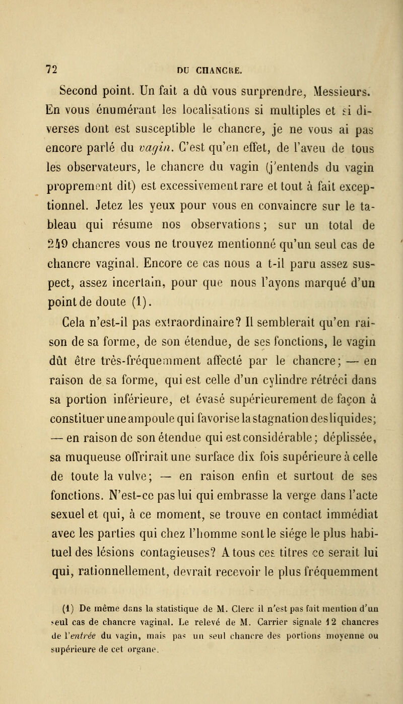 Second point. Un fait a dû vous surprendre, Messieurs. En vous énumérant les localisations si multiples et d di- verses dont est susceptible le chancre, je ne vous ai pas encore parlé du vagin. C'est qu'en effet, de l'aveu de tous les observateurs, le chancre du vagin (j'entends du vagin proprement dit) est excessivement rare et tout à fait excep- tionnel. Jetez les yeux pour vous en convaincre sur le ta- bleau qui résume nos observations ; sur un total de 249 chancres vous ne trouvez mentionné qu'un seul cas de chancre vaginal. Encore ce cas nous a t-il paru assez sus- pect, assez incertain, pour que nous l'ayons marqué d'un point de doute (1). Cela n'est-il pas extraordinaire? Il semblerait qu'en rai- son de sa forme, de son étendue, de ses fonctions, le vagin dût être très-fréquemment affecté par le chancre; — en raison de sa forme, qui est celle d'un cylindre rétréci dans sa portion inférieure, et évasé supérieurement de façon à constituer une ampoule qui favorise la stagnation desliquides; — en raison de son étendue qui est considérable ; déplissée, sa muqueuse offrirait une surface dix fois supérieure à celle de toute la vulve; — en raison enfin et surtout de ses fonctions. N'est-ce pas lui qui embrasse la verge dans l'acte sexuel et qui, à ce moment, se trouve en contact immédiat avec les parties qui chez l'homme sont le siège le plus habi- tuel des lésions contagieuses? A tous ces titres ce serait lui qui, rationnellement, devrait recevoir le plus fréquemment (1) De même dans la statistique de M. Clerc il n'est pas fait mention d'un seul cas de chancre vaginal. Le relevé de M. Carrier signale 4 2 chancres de Ventrée du vagin, mais pas un seul chancre des portions moyenne ou supérieure de cet organe.