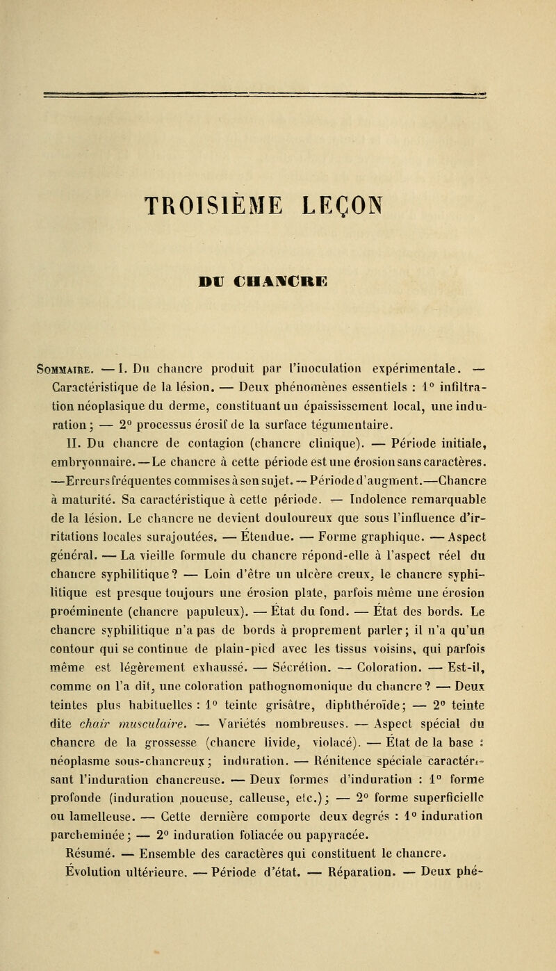 TROISIÈME LEÇON DU CHANCRE Sommaire. —I. Du chancre produit par l'inoculation expérimentale. — Caractéristique de la lésion. — Deux phénomènes essentiels : 1° infiltra- tion néoplasique du derme, constituant un épaississement local, une indu- ration; — 2° processus érosif de la surface tégumentaire. IL Du chancre de contagion (chancre clinique). — Période initiale, embryonnaire.—Le chancre à cette période est une érosion sans caractères. —Erreurs fréquentes commises à son sujet. —Période d'augment.—Chancre à maturité. Sa caractéristique à cette période. — Indolence remarquable de la lésion. Le chancre ne devient douloureux que sous l'influence d'ir- ritations locales surajoutées. —Étendue. — Forme graphique. —Aspect général. — La vieille formule du chancre répond-elle à l'aspect réel du chancre syphilitique? — Loin d'être un ulcère creux, le chancre syphi- litique est presque toujours une érosion plate, parfois même une érosion proéminente (chancre papuleux). — État du fond. — État des bords. Le chancre syphilitique n'a pas de bords à proprement parler; il n'a qu'un contour qui se continue de plain-pied avec les tissus voisins, qui parfois même est légèrement exhaussé. — Sécrétion. — Coloration. — Est-il, comme on l'a dit, une coloration pathognomonique du chancre? — Deux teintes plus habituelles : 1° teinte grisâtre, diphthéroïde; — 2° teinte dite chair musculaire. — Variétés nombreuses. — Aspect spécial du chancre de la grossesse (chancre livide, violacé). — État de la base : néoplasme sous-chancreux; induration. — Rénitence spéciale caractéri- sant l'induration chancreuse. — Deux formes d'induration : 1° forme profonde (induration .noueuse, calleuse, etc.); — 2° forme superficielle ou lamelleuse. — Cette dernière comporte deux degrés : 1° induration parcheminée; — 2° induration foliacée ou papyracée. Résumé. — Ensemble des caractères qui constituent le chancre. Évolution ultérieure. — Période d'état. — Réparation. — Deux phé-