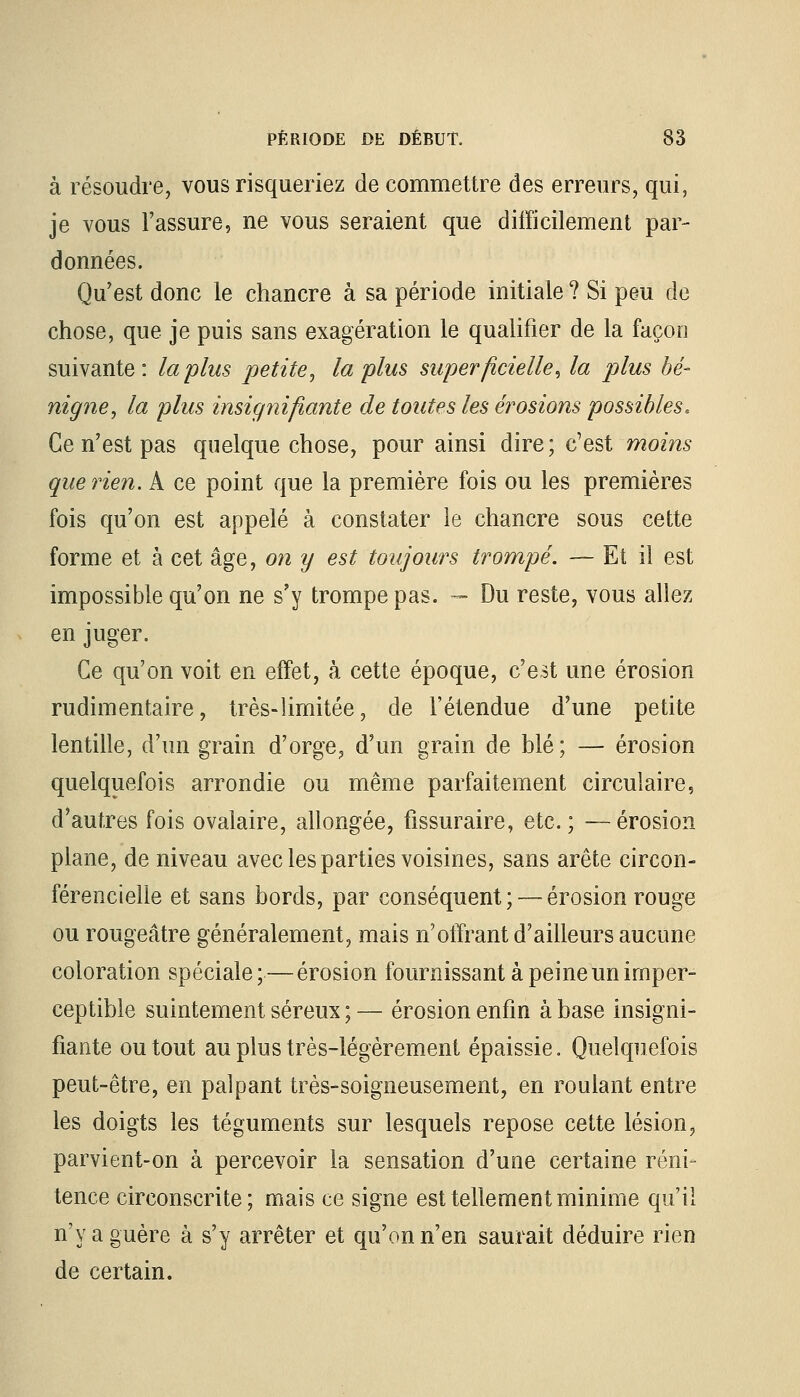 à résoudre, vous risqueriez de commettre des erreurs, qui, je vous l'assure, ne vous seraient que difficilement par- données. Qu'est donc le chancre à sa période initiale ? Si peu de chose, que je puis sans exagération le qualifier de la façon suivante: la plus petite, la plus superficielle, la plus bé- nigne, la plus insignifiante de toutes les érosions possibles. Ce n'est pas quelque chose, pour ainsi dire; c'est moins que rien. A ce point que la première fois ou les premières fois qu'on est appelé à constater le chancre sous cette forme et à cet âge, on y est toujours trompé. — Et il est impossible qu'on ne s'y trompe pas. — Du reste, vous allez en juger. Ce qu'on voit en effet, à cette époque, c'est une érosion rudimentaire, très-limitée, de l'étendue d'une petite lentille, d'un grain d'orge, d'un grain de blé; — érosion quelquefois arrondie ou même parfaitement circulaire, d'autres fois ovalaire, allongée, fissuraire, etc. ; —érosion plane, de niveau avec les parties voisines, sans arête circon- férencielle et sans bords, par conséquent ; — érosion rouge ou rougeâtre généralement, mais n'offrant d'ailleurs aucune coloration spéciale; — érosion fournissant à peine un imper- ceptible suintement séreux ; — érosion enfin à base insigni- fiante ou tout au plus très-légèrement épaissie. Quelquefois peut-être, en palpant très-soigneusement, en roulant entre les doigts les téguments sur lesquels repose cette lésion, parvient-on à percevoir la sensation d'une certaine réni- tence circonscrite; mais ce signe est tellement minime qu'il n'y a guère à s'y arrêter et qu'on n'en saurait déduire rien de certain.