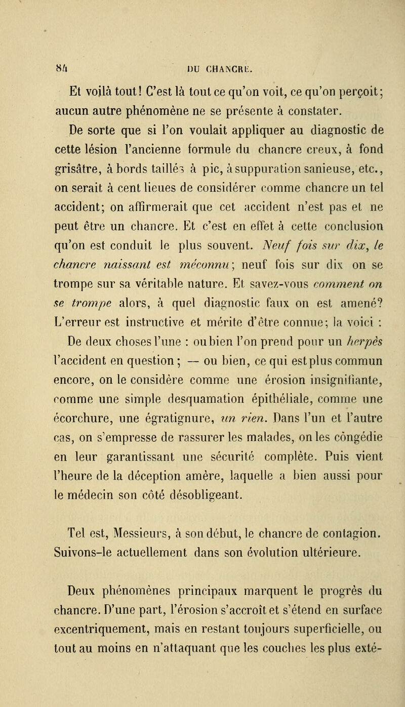 Et voilà tout! C'est là tout ce qu'on voit, ce qu'on perçoit; aucun autre phénomène ne se présente à constater. De sorte que si l'on voulait appliquer au diagnostic de cette lésion l'ancienne formule du chancre creux, à fond grisâtre, à bords taillée à pic, à suppuration sanieuse, etc., on serait à cent lieues de considérer comme chancre un tel accident; on affirmerait que cet accident n'est pas et ne peut être un chancre. Et c'est en effet à cette conclusion qu'on est conduit le plus souvent. Neuf fois sur dix, le chancre naissant est méconnu; neuf fois sur dix on se trompe sur sa véritable nature. Et savez-vous comment on se trompe alors, à quel diagnostic faux on est amené? L'erreur est instructive et mérite d'être connue; la voici : De deux choses l'une : ou bien l'on prend pour un herpès l'accident en question ; — ou bien, ce qui est plus commun encore, on le considère comme une érosion insignifiante, comme une simple desquamation épithéliale, comme une écorchure, une égratignure, un rien. Dans l'un et l'autre cas, on s'empresse de rassurer les malades, on les congédie en leur garantissant une sécurité complète. Puis vient l'heure de la déception amère, laquelle a bien aussi pour le médecin son côté désobligeant. Tel est, Messieurs, à son début, le chancre de contagion. Suivons-le actuellement dans son évolution ultérieure. Deux phénomènes principaux marquent le progrès du chancre. D'une part, l'érosion s'accroît et s'étend en surface excentriquement, mais en restant toujours superficielle, ou tout au moins en n'attaquant que les couches les plus exté-