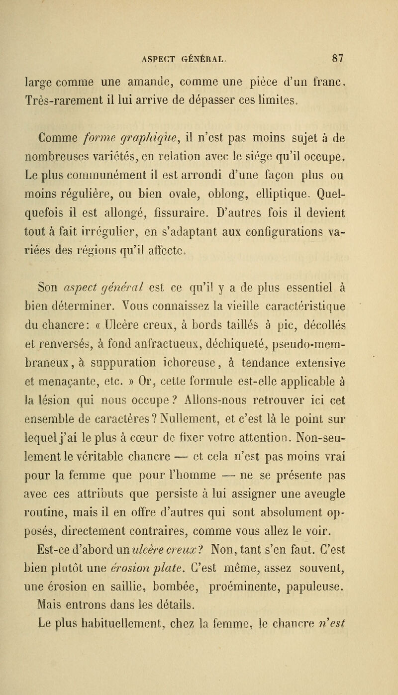 large comme une amande, comme une pièce d'un franc. Très-rarement il lui arrive de dépasser ces limites» Comme forme graphique^ il n'est pas moins sujet à de nombreuses variétés, en relation avec le siège qu'il occupe. Le plus communément il est arrondi d'une façon plus ou moins régulière, ou bien ovale, oblong, elliptique. Quel- quefois il est allongé, fissuraire. D'autres fois il devient tout à fait irrégulier, en s'adaptant aux configurations va- riées des régions qu'il affecte» Son aspect générai est ce qu'il y a de plus essentiel à bien déterminer. Vous connaissez la vieille caractéristique du chancre: « Ulcère creux, à bords taillés à pic, décollés et renversés, à fond anfractueux, déchiqueté, pseudo-mem- braneux , à suppuration ichoreuse, à tendance extensive et menaçante, etc. » Or, cette formule est-elle applicable à la lésion qui nous occupe ? Allons-nous retrouver ici cet ensemble de caractères ? Nullement, et c'est là le point sur lequel j'ai le plus à cœur de fixer votre attention. Non-seu- lement le véritable chancre — et cela n'est pas moins vrai pour la femme que pour l'homme — ne se présente pas avec ces attributs que persiste à lui assigner une aveugle routine, mais il en offre d'autres qui sont absolument op- posés, directement contraires, comme vous allez le voir. Est-ce d'abord unulcère creux? Non, tant s'en faut. C'est bien plutôt une érosion plate. C'est même, assez souvent, une érosion en saillie, bombée, proéminente, papuleuse. Mais entrons dans les détails. Le plus habituellement, chez la femme, le chancre nest