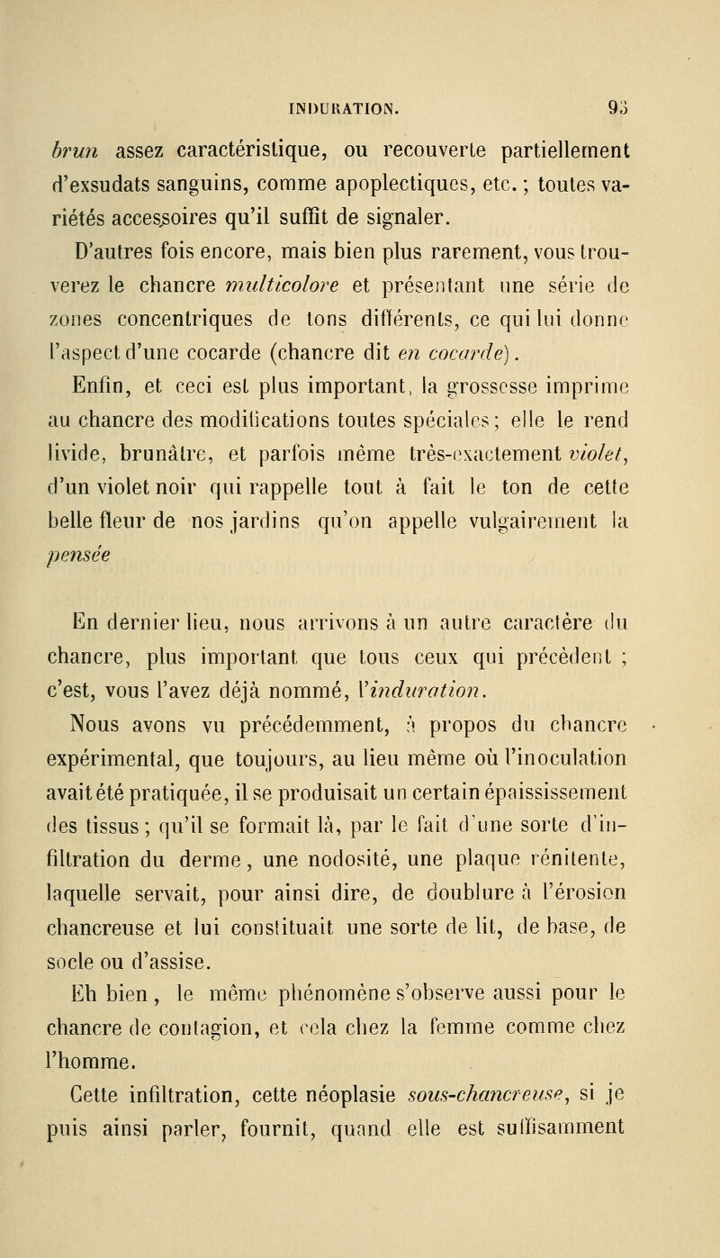 brun assez caractéristique, ou recouverte partiellement d'exsudats sanguins, comme apoplectiques, etc. ; toutes va- riétés accessoires qu'il suffît de signaler. D'autres fois encore, mais bien plus rarement, vous trou- verez le chancre multicolore et présentant une série de zones concentriques de tons différents, ce qui lui donne l'aspect d'une cocarde (chancre dit en cocarde). Enfin, et ceci est plus important, la grossesse imprime au chancre des modilications toutes spéciales; elle le rend livide, brunâtre, et parfois même très-exactement violet, d'un violet noir qui rappelle tout à fait le ton de cette belle fleur de nos jardins qu'on appelle vulgairement la pensée En dernier lieu, nous arrivons à un autre caractère du chancre, plus important que tous ceux qui précèdent ; c'est, vous l'avez déjà nommé, Y induration. Nous avons vu précédemment, à propos du chancre expérimental, que toujours, au lieu même où l'inoculation avait été pratiquée, il se produisait un certain épaississement des tissus; qu'il se formait là, par le fait d'une sorte d'in- filtration du derme, une nodosité, une plaque rénitente, laquelle servait, pour ainsi dire, de doublure à l'érosion chancreuse et lui constituait une sorte de lit, de base, de socle ou d'assise. Eh bien, le même phénomène s'observe aussi pour le chancre de contagion, et cela chez la femme comme chez l'homme. Cette infiltration, cette néoplasie sous-chancre use, si je puis ainsi parler, fournit, quand elle est suffisamment