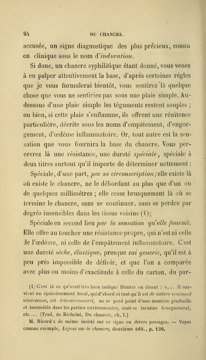 accusée, un signe diagnostique des plus précieux, connu en clinique sous le nom ft induration. Si donc, un chancre syphilitique étant donné, vous venez à en palper attentivement la base, d'après certaines règles que je vous formulerai bientôt, vous sentirez là quelque chose que vous ne sentiriez pas sous une plaie simple. Au- dessous d'une plaie simple les téguments restent souples ; ou bien, si cette plaie s'enflamme, ils offrent une rénitence particulière, décrite sous les noms d'empâtement, d'engor- gement, d'œdème inflammatoire. Or, tout autre est la sen- sation que vous fournira la base du chancre. Vous per- cevrez là une résistance, une dureté spéciale, spéciale à deux titres surtout qu'il importe de déterminer nettement : Spéciale, d'une part, par sa circonscription /elle existe là où existe le chancre, ne le débordant au plus que d'un ou de quelques millimètres ; elle cesse brusquement là où se termine le chancre, sans se continuer, sans se perdre par degrés insensibles dans les tissus voisins (1); Spéciale en second lieu par la sensation qu'elle fournit. Elle offre au toucher une résistance propre, qui n'est ni celle je l'œdème, ni celle de l'empâtement inflammatoire. C'est une dureté sèche, élastique, presque sui generis, qu'il est à peu près impossible de définir, et que l'on a comparée avec plus ou moins d'exactitude à celle du carton, du par- (1) C'est là ce qu'avait très bien indiqué Hunter en disant : «... Il sur- vient un épaississement local, qui d'abord et tant qu'il est de nature vraiment vénérienne^ est très-circonscrit, ne se perd point d'une manière graduelle et insensible dans les parties environnantes, mais se termine brusquement, etc. . . (Trad. de Richelot, Du chancre, ch. I.) M. Ricord a de même insisté sur ce signe en divers passages. — Voyez comme exemple, Leçons sur le chancre, deuxième édit., p. 126.