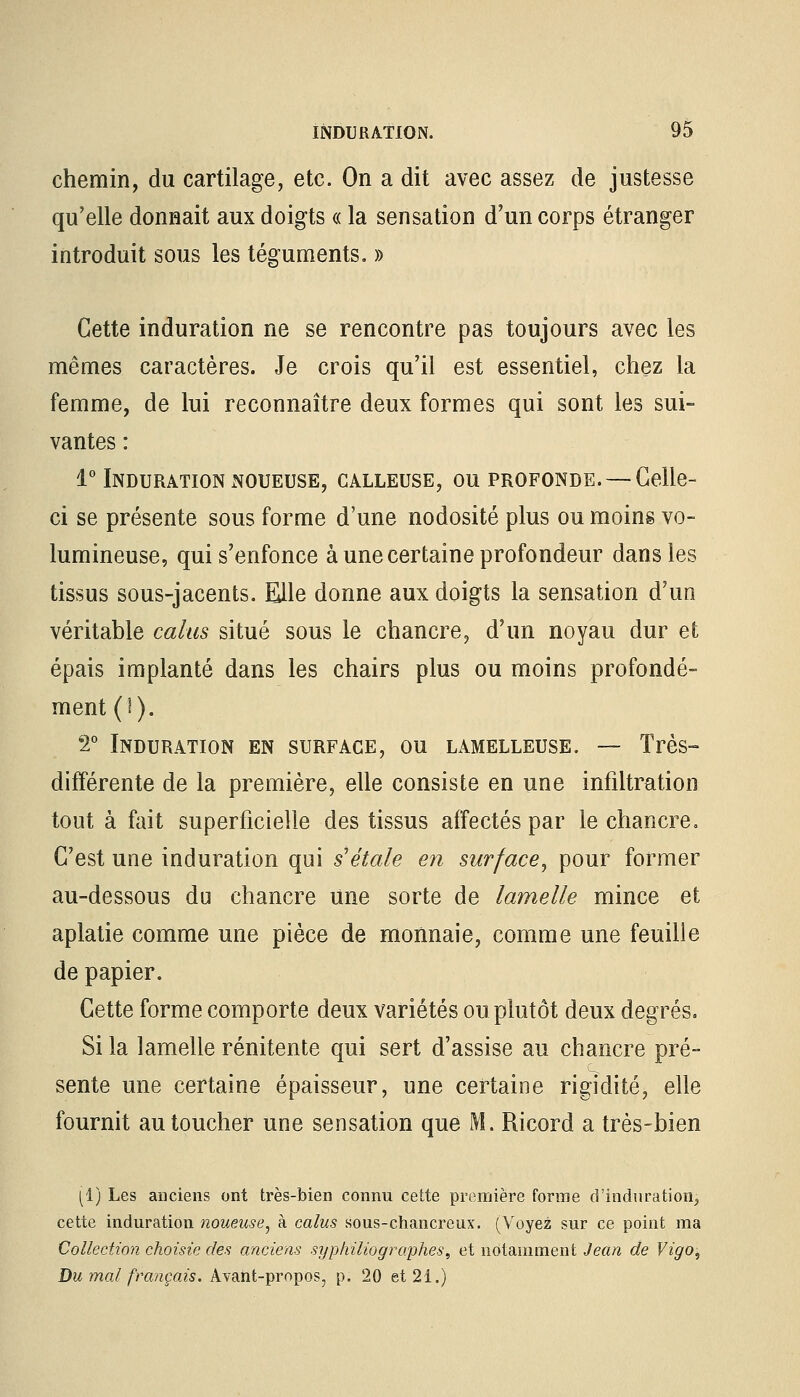 chemin, du cartilage, etc. On a dit avec assez de justesse qu'elle donnait aux doigts « la sensation d'un corps étranger introduit sous les téguments. » Cette induration ne se rencontre pas toujours avec les mêmes caractères. Je crois qu'il est essentiel, chez la femme, de lui reconnaître deux formes qui sont les sui- vantes : 1° Induration noueuse, calleuse, ou profonde. —Celle- ci se présente sous forme d'une nodosité plus ou moins vo- lumineuse, qui s'enfonce à une certaine profondeur dans les tissus sous-jacents. Elle donne aux doigts la sensation d'un véritable calas situé sous le chancre, d'un noyau dur et épais implanté dans les chairs plus ou moins profondé- ment (!). 2° Induration en surface, ou lamelleuse. — Très» différente de la première, elle consiste en une infiltration tout à fait superficielle des tissus affectés par le chancre. C'est une induration qui s'étale en surface, pour former au-dessous du chancre une sorte de lamelle mince et aplatie comme une pièce de monnaie, comme une feuille de papier. Cette forme comporte deux variétés ou plutôt deux degrés. Si la lamelle rénitente qui sert d'assise au chancre pré- sente une certaine épaisseur, une certaine rigidité, elle fournit au toucher une sensation que M. Ricord a très-bien [1) Les anciens ont très-bien connu cette première forme d'induration, cette induration noueuse, à calus sous-chancreux. (Voyez sur ce point ma Collection choisie des anciens syphiliographes, et notamment Jean de Vigo, Du mal français. Avant-propos, p. 20 et 21.)