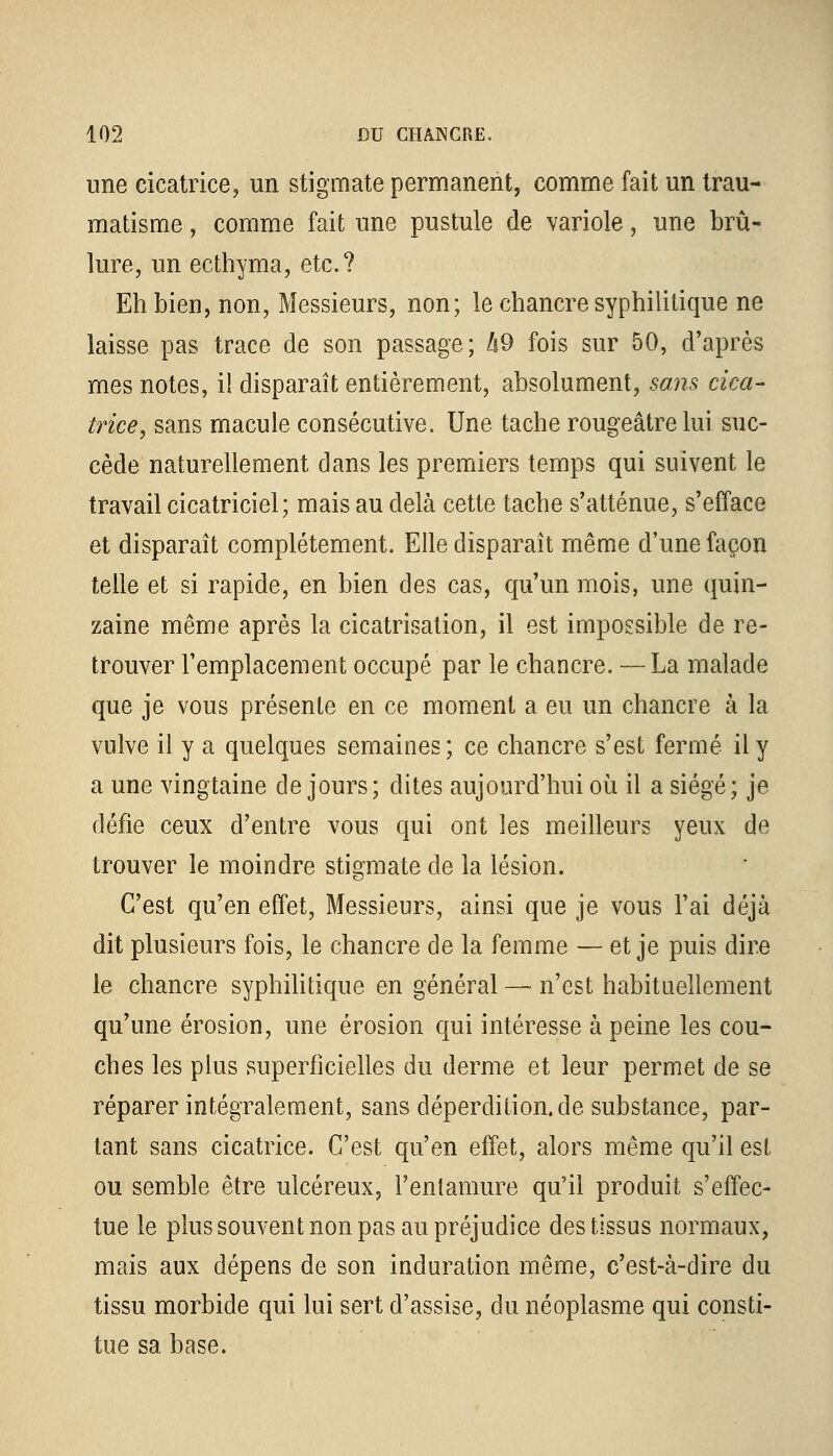 une cicatrice, un stigmate permanent, comme fait un trau- matisme , comme fait une pustule de variole, une brû- lure, un ecthyma, etc.? Eh bien, non, Messieurs, non; le chancre syphilitique ne laisse pas trace de son passage; !i9 fois sur 50, d'après mes notes, il disparaît entièrement, absolument, sans cica- trice, sans macule consécutive. Une tache rougeâtrelui suc- cède naturellement dans les premiers temps qui suivent le travail cicatriciel; mais au delà cette tache s'atténue, s'efface et disparaît complètement. Elle disparaît même d'une façon telle et si rapide, en bien des cas, qu'un mois, une quin- zaine même après la cicatrisation, il est impossible de re- trouver l'emplacement occupé par le chancre. —La malade que je vous présente en ce moment a eu un chancre à la vulve il y a quelques semaines; ce chancre s'est fermé il y a une vingtaine de jours; dites aujourd'hui où il a siégé; je défie ceux d'entre vous qui ont les meilleurs yeux de trouver le moindre stigmate de la lésion. C'est qu'en effet, Messieurs, ainsi que je vous l'ai déjà dit plusieurs fois, le chancre de la femme — et je puis dire le chancre syphilitique en général — n'est habituellement qu'une érosion, une érosion qui intéresse à peine les cou- ches les plus superficielles du derme et leur permet de se réparer intégralement, sans deperdition.de substance, par- tant sans cicatrice. C'est qu'en effet, alors même qu'il est ou semble être ulcéreux, l'entamure qu'il produit s'effec- tue le plus souvent non pas au préjudice des tissus normaux, mais aux dépens de son induration même, c'est-à-dire du tissu morbide qui lui sert d'assise, du néoplasme qui consti- tue sa base.