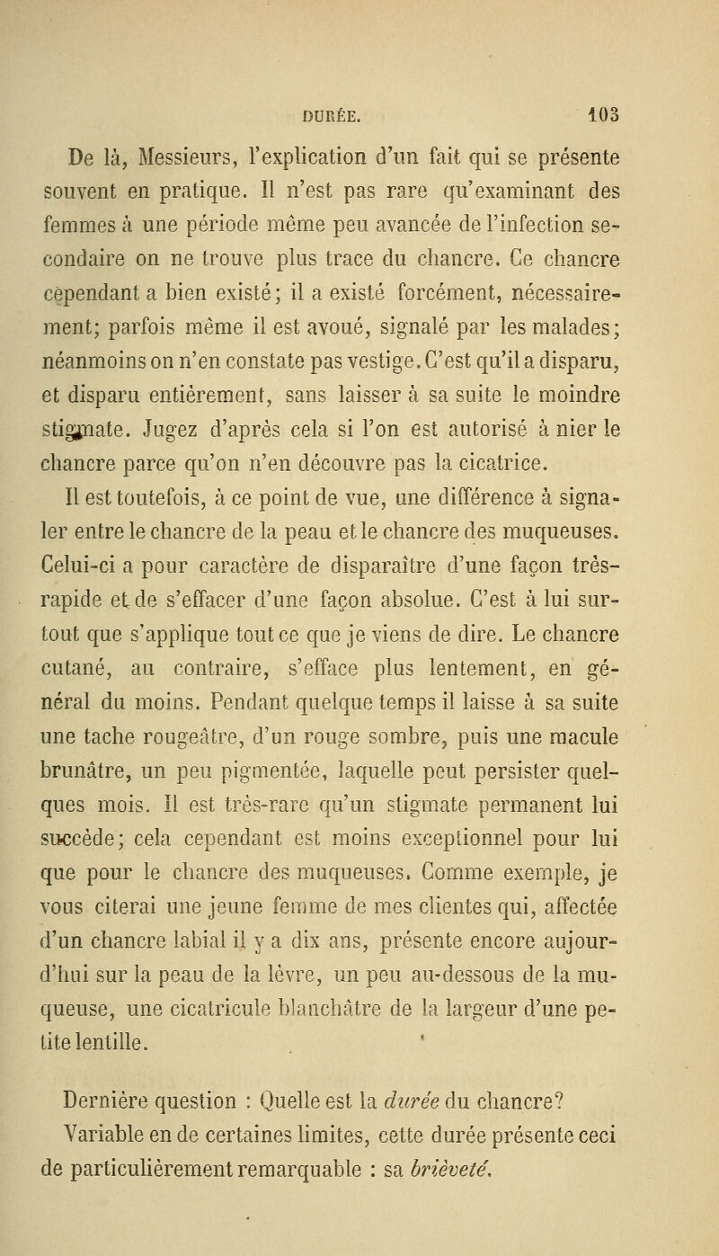 De là, Messieurs, l'explication d'un fait qui se présente souvent en pratique. Il n'est pas rare qu'examinant des femmes à une période même peu avancée de l'infection se- condaire on ne trouve plus trace du chancre. Ce chancre cependant a bien existé ; il a existé forcément, nécessaire- ment; parfois même il est avoué, signalé par les malades; néanmoins on n'en constate pas vestige. G'est qu'il a disparu, et disparu entièrement, sans laisser à sa suite le moindre stigmate. Jugez d'après cela si l'on est autorisé à nier le chancre parce qu'on n'en découvre pas la cicatrice. Il est toutefois, à ce point de vue, une différence à signa- ler entre le chancre de la peau et le chancre des muqueuses. Celui-ci a pour caractère de disparaître d'une façon très- rapide et de s'effacer d'une façon absolue. G'est à lui sur- tout que s'applique tout ce que je viens de dire. Le chancre cutané, au contraire, s'efface plus lentement, en gé- néral du moins. Pendant quelque temps il laisse à sa suite une tache rougeâtre, d'un rouge sombre3 puis une macule brunâtre, un peu pigmentée, laquelle peut persister quel- ques mois. Il est très-rare qu'un stigmate permanent lui succède; cela cependant est moins exceptionnel pour lui que pour le chancre des muqueuses. Gomme exemple, je vous citerai une jeune femme de mes clientes qui, affectée d'un chancre labial il y a dix ans, présente encore aujour- d'hui sur la peau de la lèvre, un peu au-dessous de la mu- queuse, une cicatricule blanchâtre de la largeur d'une pe- tite lentille. Dernière question : Quelle est la durée du chancre? Variable en de certaines limites, cette durée présente ceci de particulièrement remarquable : sa brièveté.