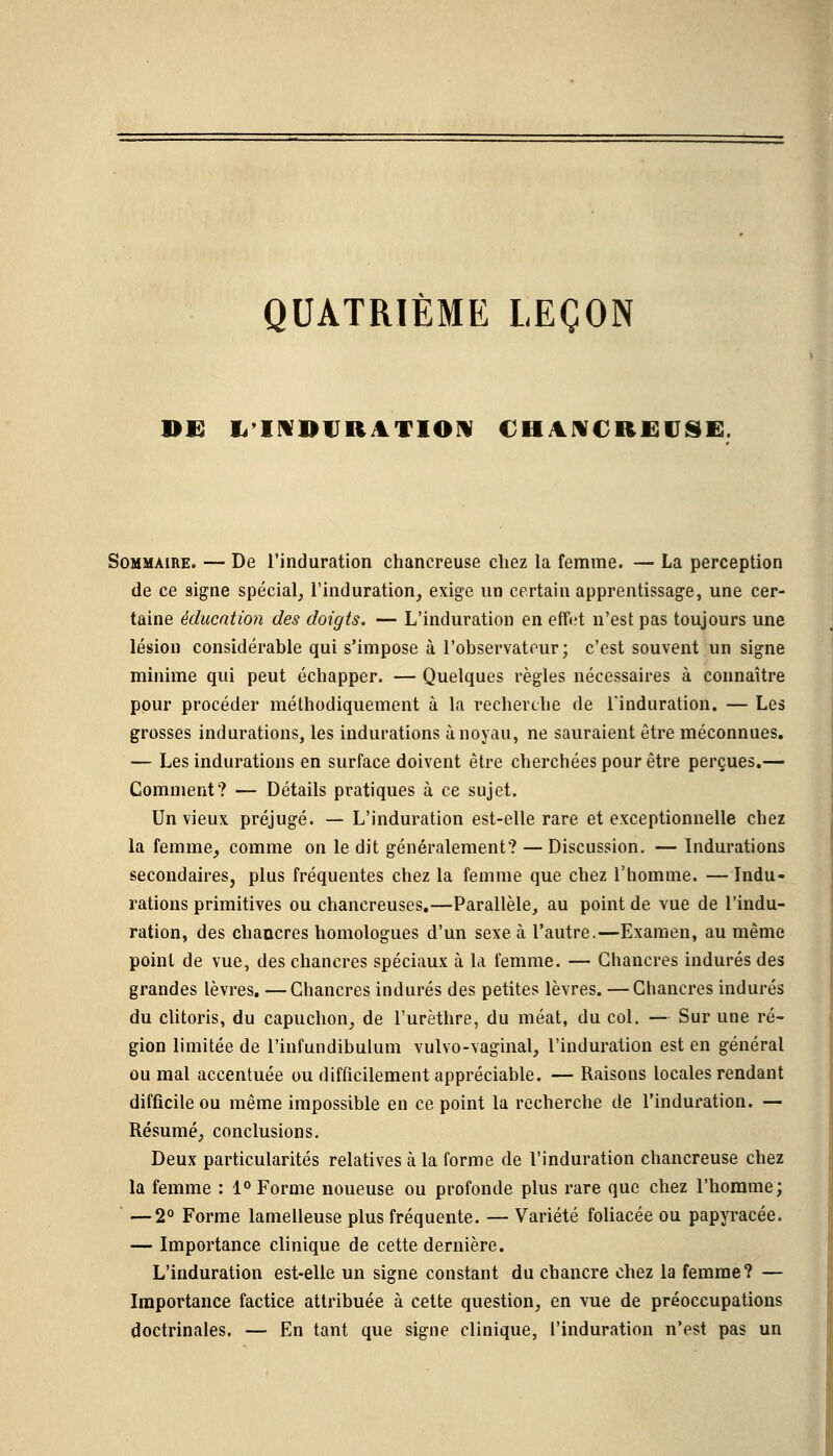 QUATRIÈME LEÇON DE L'INDURATION CHANCREUSE. Sommaire. — De l'induration chancreuse chez la femme. — La perception de ce signe spécial, l'induration, exige un certain apprentissage, une cer- taine éducation des doigts. — L'induration en eff«?t n'est pas toujours une lésion considérable qui s'impose à l'observateur; c'est souvent un signe minime qui peut échapper. — Quelques règles nécessaires à connaître pour procéder méthodiquement à la recherche de l'induration. — Les grosses indurations, les indurations à noyau, ne sauraient être méconnues. — Les indurations en surface doivent être cherchées pour être perçues.— Comment? — Détails pratiques à ce sujet. Un vieux préjugé. — L'induration est-elle rare et exceptionnelle chez la femme, comme on ledit généralement? —Discussion. — Indurations secondaires, plus fréquentes chez la femme que chez l'homme. — Indu- rations primitives ou chancreuses.—Parallèle, au point de vue de l'indu- ration, des chancres homologues d'un sexe à l'autre.—Examen, au même point de vue, des chancres spéciaux à la femme. — Chancres indurés des grandes lèvres. —Chancres indurés des petites lèvres. —Chancres indurés du clitoris, du capuchon, de l'urèthre, du méat, du col. — Sur une ré- gion limitée de l'infundibulum vulvo-vaginal, l'induration est en général ou mal accentuée ou difficilement appréciable. — Raisons locales rendant difficile ou même impossible en ce point la recherche de l'induration. — Résumé, conclusions. Deux particularités relatives à la forme de l'induration chancreuse chez la femme : 1° Forme noueuse ou profonde plus rare que chez l'homme; — 2° Forme lamelleuse plus fréquente. — Variété foliacée ou papyracée. — Importance clinique de cette dernière. L'induration est-elle un signe constant du chancre chez la femme? — Importance factice attribuée à cette question, en vue de préoccupations doctrinales. — En tant que signe clinique, l'induration n'est pas un