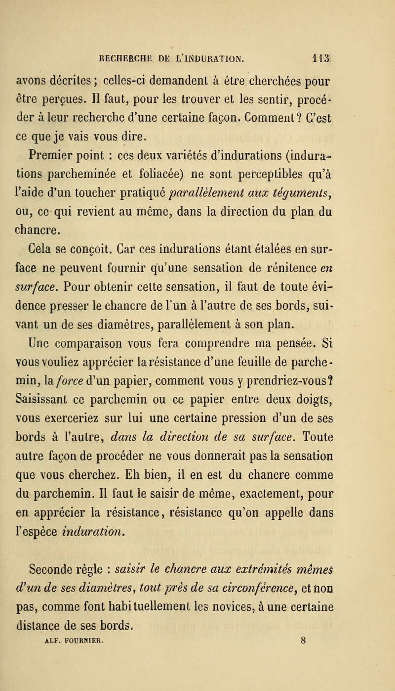 avons décrites ; celles-ci demandent à être cherchées pour être perçues. Il faut, pour les trouver et les sentir, procé- der à leur recherche d'une certaine façon. Comment? C'est ce que je vais vous dire. Premier point : ces deux variétés d'indurations (indura- tions parcheminée et foliacée) ne sont perceptibles qu'à l'aide d'un toucher pratiqué parallèlement aux téguments, ou, ce qui revient au même, dans la direction du plan du chancre. Cela se conçoit. Car ces indurations étant étalées en sur- face ne peuvent fournir qu'une sensation de rénitence en surface. Pour obtenir cette sensation, il faut de toute évi- dence presser le chancre de l'un à l'autre de ses bords, sui- vant un de ses diamètres, parallèlement à son plan. Une comparaison vous fera comprendre ma pensée. Si vous vouliez apprécier la résistance d'une feuille de parche- min, la force d'un papier, comment vous y prendriez-vous? Saisissant ce parchemin ou ce papier entre deux doigts, vous exerceriez sur lui une certaine pression d'un de ses bords à l'autre, dans la direction de sa surface. Toute autre façon de procéder ne vous donnerait pas la sensation que vous cherchez. Eh bien, il en est du chancre comme du parchemin. Il faut le saisir de même, exactement, pour en apprécier la résistance, résistance qu'on appelle dans l'espèce induration. Seconde règle : saisir le chancre aux extrémités mêmeè d'un de ses diamètres, tout près de sa circonférence, etiion pas, comme font habituellement les novices, aune certaine distance de ses bords. ALF. FOURNIER. 8