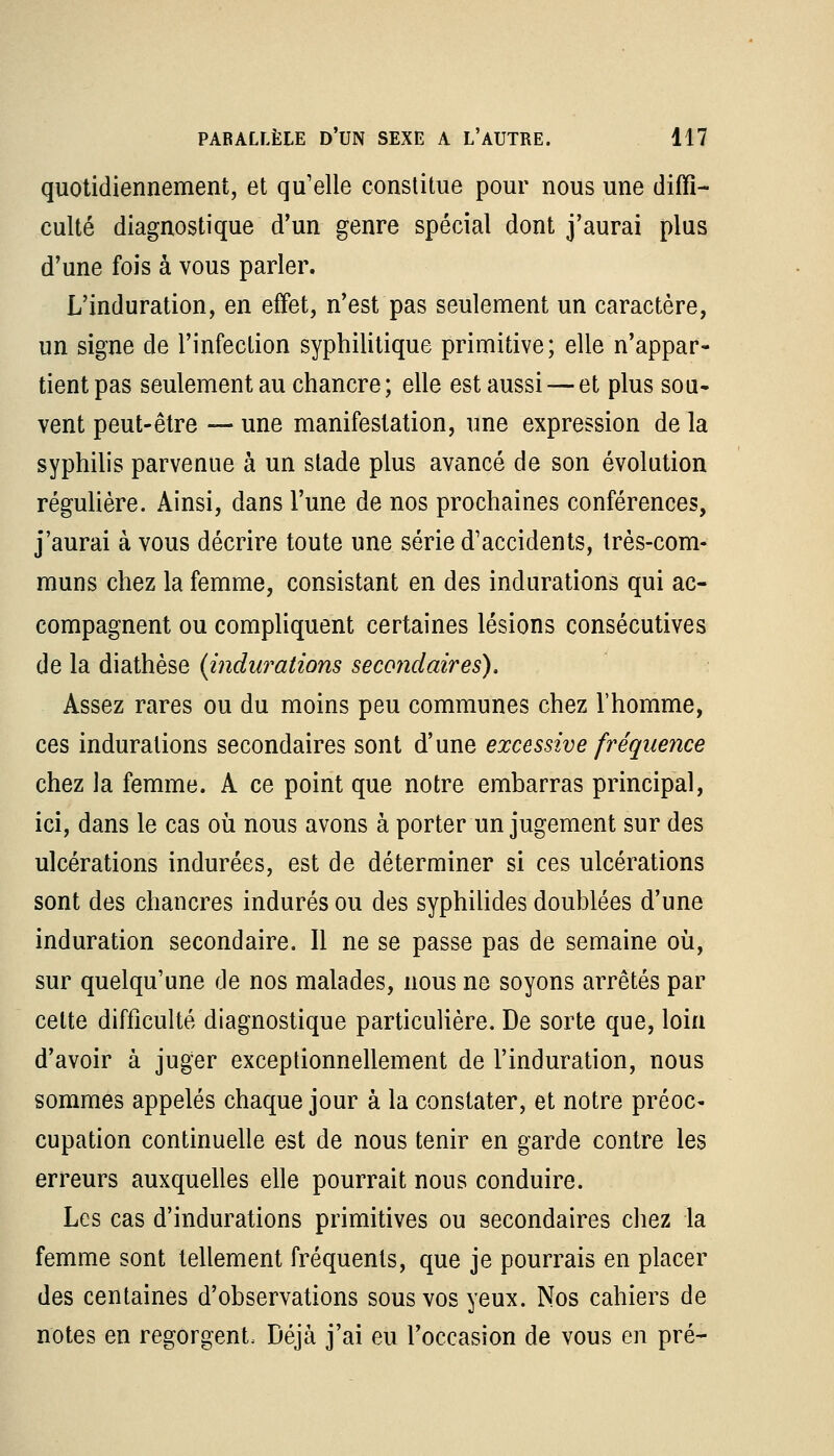 quotidiennement, et qu'elle constitue pour nous une diffi- culté diagnostique d'un genre spécial dont j'aurai plus d'une fois à vous parler. L'induration, en effet, n'est pas seulement un caractère, un signe de l'infection syphilitique primitive; elle n'appar- tient pas seulement au chancre; elle est aussi — et plus sou- vent peut-être — une manifestation, une expression de la syphilis parvenue à un stade plus avancé de son évolution régulière. Ainsi, dans l'une de nos prochaines conférences, j'aurai à vous décrire toute une série d'accidents, très-com- muns chez la femme, consistant en des indurations qui ac- compagnent ou compliquent certaines lésions consécutives de la diathèse {indurations secondaires), Assez rares ou du moins peu communes chez l'homme, ces indurations secondaires sont d'une excessive fréquence chez la femme. A ce point que notre embarras principal, ici, dans le cas où nous avons à porter un jugement sur des ulcérations indurées, est de déterminer si ces ulcérations sont des chancres indurés ou des syphilides doublées d'une induration secondaire. Il ne se passe pas de semaine où, sur quelqu'une de nos malades, nous ne soyons arrêtés par celte difficulté diagnostique particulière. De sorte que, loin d'avoir à juger exceptionnellement de l'induration, nous sommes appelés chaque jour à la constater, et notre préoc- cupation continuelle est de nous tenir en garde contre les erreurs auxquelles elle pourrait nous conduire. Les cas d'indurations primitives ou secondaires chez la femme sont tellement fréquents, que je pourrais en placer des centaines d'observations sous vos yeux. Nos cahiers de notes en regorgent. Déjà j'ai eu l'occasion de vous en pré-