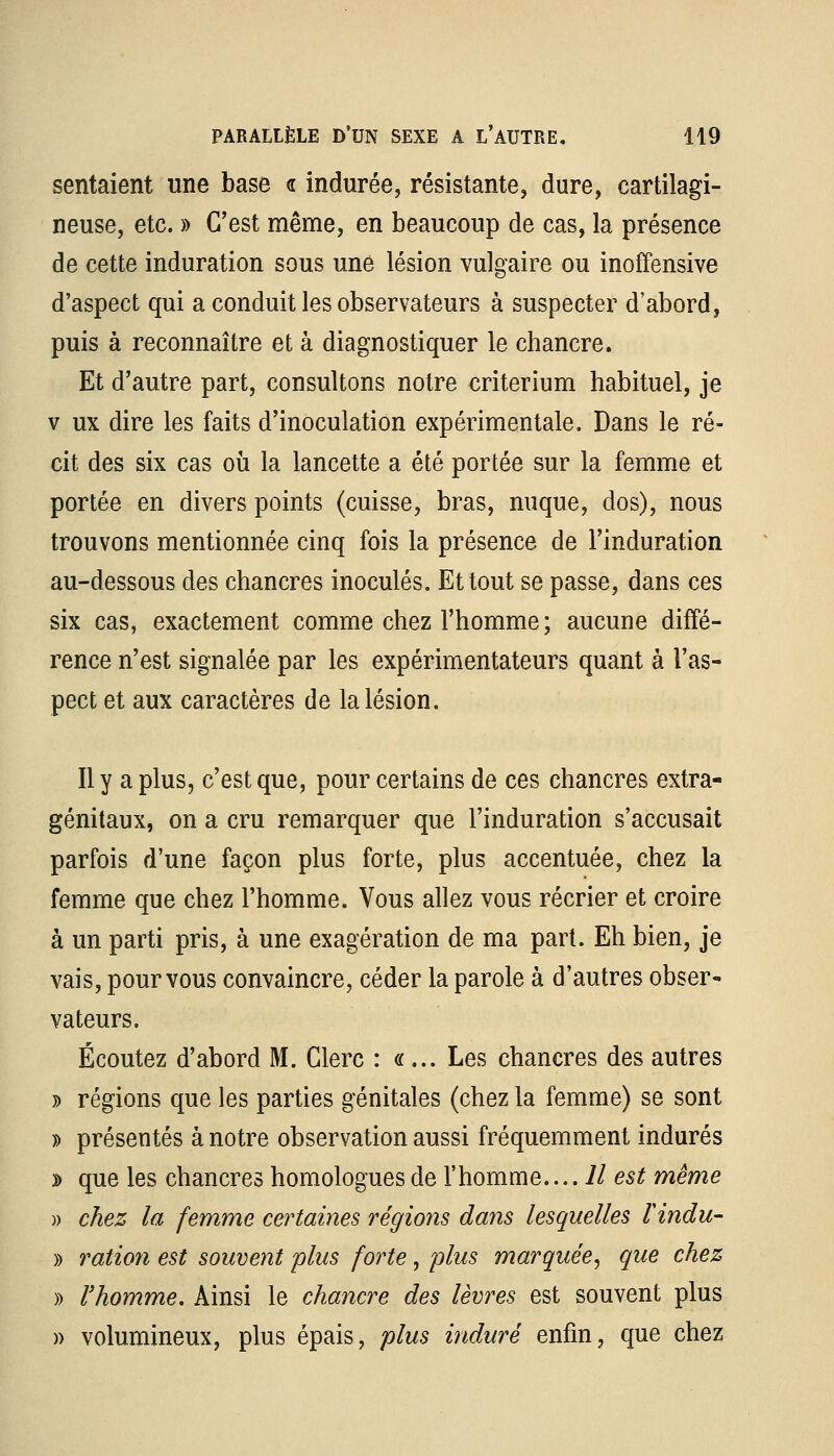 sentaient une base <r indurée, résistante, dure, cartilagi- neuse, etc. » C'est même, en beaucoup de cas, la présence de cette induration sous une lésion vulgaire ou inoffensive d'aspect qui a conduit les observateurs à suspecter d'abord, puis à reconnaître et à diagnostiquer le chancre. Et d'autre part, consultons notre critérium habituel, je v ux dire les faits d'inoculation expérimentale. Dans le ré- cit des six cas où la lancette a été portée sur la femme et portée en divers points (cuisse, bras, nuque, dos), nous trouvons mentionnée cinq fois la présence de l'induration au-dessous des chancres inoculés. Et tout se passe, dans ces six cas, exactement comme chez l'homme; aucune diffé- rence n'est signalée par les expérimentateurs quant à l'as- pect et aux caractères de la lésion. Il y a plus, c'est que, pour certains de ces chancres extra- génitaux, on a cru remarquer que l'induration s'accusait parfois d'une façon plus forte, plus accentuée, chez la femme que chez l'homme. Vous allez vous récrier et croire à un parti pris, à une exagération de ma part. Eh bien, je vais, pour vous convaincre, céder la parole à d'autres obser- vateurs. Écoutez d'abord M. Clerc : «... Les chancres des autres » régions que les parties génitales (chez la femme) se sont » présentés à notre observation aussi fréquemment indurés » que les chancres homologues de l'homme. ...Il est même » chez la femme certaines régions dans lesquelles F indu- » ration est souvent plus forte, plus marquée, que chez » l'homme. Ainsi le chancre des lèvres est souvent plus )> volumineux, plus épais, plus induré enfin, que chez