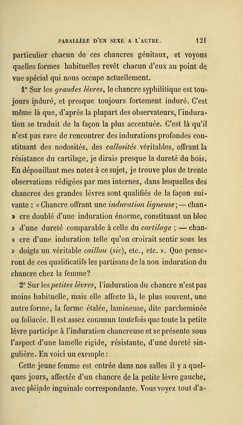 particulier chacun de ces chancres génitaux, et voyons quelles formes habituelles revêt chacun d'eux au point de vue spécial qui nous occupe actuellement. 1° Sur les grandes lèvres, le chancre syphilitique est tou- jours induré, et presque toujours fortement induré. C'est même là que, d'après la plupart des observateurs, l'indura- tion se traduit de la façon la plus accentuée. C'est là qu'il n'est pas rare de rencontrer des indurations profondes con- stituant des nodosités, des callosités véritables, offrant la résistance du cartilage, je dirais presque la dureté du bois. En dépouillant mes notes à ce sujet, je trouve plus de trente observations rédigées par mes internes, dans lesquelles des chancres des grandes lèvres sont qualifiés de la façon sui- vante : « Chancre offrant une induration ligneuse;— chan- * cre doublé d'une induration énorme, constituant un bloc d d'une dureté comparable à celle du cartilage ; — chan- » cre d'une induration telle qu'on croirait sentir sous les » doigts un véritable caillou (sic), etc., etc. ». Que pense- ront de ces qualificatifs les partisans de la non induration du chancre chez la femme? 2° Surlespetites lèvres, l'induration du chancre n'est pas moins habituelle, mais elle affecte là, le plus souvent, une autre forme, la forme étalée, lamineuse, dite parcheminée ou foliacée. 11 est assez commun toutefois que toute la petite lèvre participe à l'induration chancreuse et se présente sous l'aspect d'une lamelle rigide, résistante, d'une dureté sin- gulière. En voici un exemple : Cette jeune femme est entrée dans nos salles il y a quel- ques jours, affectée d'un chancre de la petite lèvre gauche, avec pléiade inguinale correspondante. Vous voyez tout d'à-