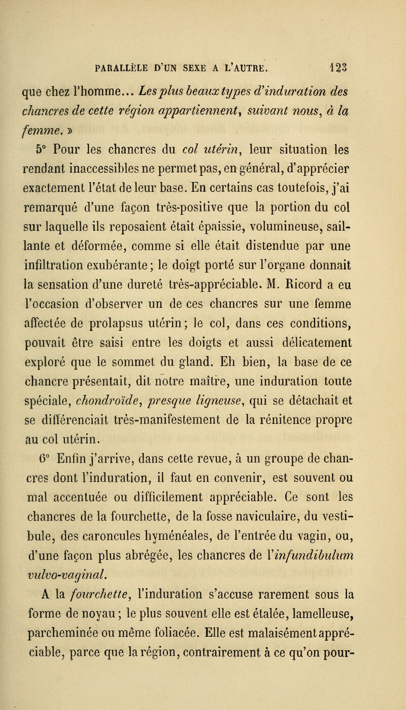 que chez l'homme... Les plus beaux types d'induration des chancres de cette région appartiennent, suivant nous, à la femme, » 5° Pour les chancres du col utérin, leur situation les rendant inaccessibles ne permet pas, en général, d'apprécier exactement l'état de leur base. En certains cas toutefois, j'ai remarqué d'une façon très-positive que la portion du col sur laquelle ils reposaient était épaissie, volumineuse, sail- lante et déformée, comme si elle était distendue par une infiltration exubérante ; le doigt porté sur l'organe donnait la sensation d'une dureté très-appréciable. M. Ricord a eu l'occasion d'observer un de ces chancres sur une femme affectée de prolapsus utérin; le col, dans ces conditions, pouvait être saisi entre les doigts et aussi délicatement exploré que le sommet du gland. Eh bien, la base de ce chancre présentait, dit notre maître, une induration toute spéciale, chondroïde, presque ligneuse, qui se détachait et se différenciait très-manifestement de la rénitence propre au col utérin. 6° Enfin j'arrive, dans cette revue, à un groupe de chan- cres dont l'induration, il faut en convenir, est souvent ou mal accentuée ou difficilement appréciable. Ce sont les chancres de la fourchette, de la fosse naviculaire, du vesti- bule, des caroncules hyménéales, de l'entrée du vagin, ou, d'une façon plus abrégée, les chancres de Xinfundibulum vulvo-vaginal. A la fourchette, l'induration s'accuse rarement sous la forme de noyau ; le plus souvent elle est étalée, lamelleuse, parcheminée ou même foliacée. Elle est malaisément appré- ciable, parce que la région, contrairement à ce qu'on pour-