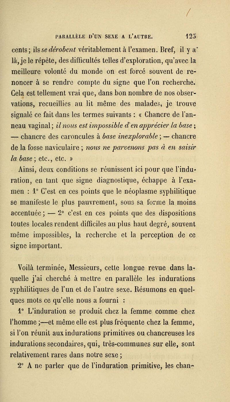 / PARALLÈLE D'UN SEXE A L'AUTRE. 125 cents ; ils se dérobent véritablement à l'examen. Bref, il y a' là, je le répète, des difficultés telles d'exploration, qu'avec la meilleure volonté du monde on est forcé souvent de re- noncer à se rendre compte du signe que l'on recherche. Cela est tellement vrai que, dans bon nombre de nos obser- vations, recueillies au lit même des malades, je trouve signalé ce fait dans les termes suivants : « Chancre de l'an- neau vaginal ; il nous est impossible d'en apprécier la hase ; — chancre des caroncules à base inexplorable ; — chancre de la fosse naviculaire ; nous ne parvenons pas à en saisir la base) etc., etc. » Ainsi, deux conditions se réunissent ici pour que l'indu- ration, en tant que signe diagnostique, échappe à l'exa- men : 1° C'est en ces points que le néoplasme syphilitique se manifeste le plus pauvrement, sous sa forme la moins accentuée ; — 2° c'est en ces points que des dispositions toutes locales rendent difficiles au plus haut degré, souvent même impossibles, la recherche et la perception de ce signe important. Voilà terminée, Messieurs, cette longue revue dans la- quelle j'ai cherché à mettre en parallèle les indurations syphilitiques de l'un et de l'autre sexe. Résumons en quel- ques mots ce qu'elle nous a fourni : 1° L'induration se produit chez la femme comme chez l'homme ;—et même elle est plus fréquente chez la femme, si l'on réunit aux indurations primitives ou chancreuses les indurations secondaires, qui, très-communes sur elle, sont relativement rares dans notre sexe ; 2° A ne parler que de l'induration primitive, les chan*