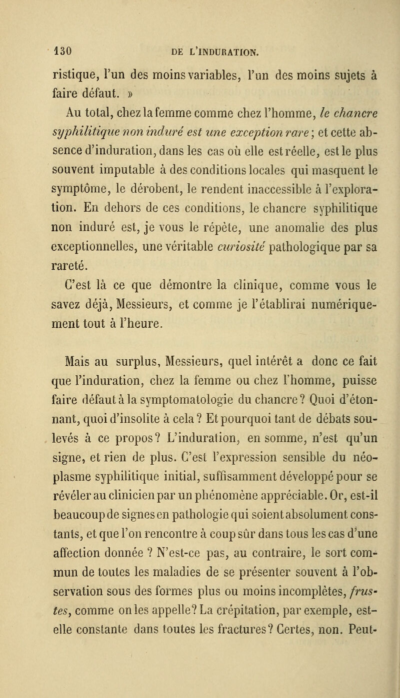 ristique, l'un des moins variables, l'un des moins sujets à faire défaut. » Au total, chez la femme comme chez l'homme, le chancre syphilitique non induré est une exception rare ; et cette ab- sence d'induration, dans les cas où elle est réelle, est le plus souvent imputable à des conditions locales qui masquent le symptôme, le dérobent, le rendent inaccessible à l'explora- tion. En dehors de ces conditions, le chancre syphilitique non induré est, je vous le répète, une anomalie des plus exceptionnelles, une véritable curiosité pathologique par sa rareté. C'est là ce que démontre la clinique, comme vous le savez déjà, Messieurs, et comme je l'établirai numérique- ment tout à l'heure. Mais au surplus, Messieurs, quel intérêt a donc ce fait que l'induration, chez la femme ou chez l'homme, puisse faire défautàlasymptomatologie du chancre? Quoi d'éton- nant, quoi d'insolite à cela ? Et pourquoi tant de débats sou- levés à ce propos? L'induration, en somme, n'est qu'un signe, et rien de plus. C'est l'expression sensible du néo- plasme syphilitique initial, suffisamment développé pour se révéler au clinicien par un phénomène appréciable. Or, est-il beaucoup de signes en pathologie qui soient absolument cons- tants, et que l'on rencontre à coup sûr dans tous les cas d'une affection donnée ? N'est-ce pas, au contraire, le sort com- mun de toutes les maladies de se présenter souvent à l'ob- servation sous des formes plus ou moins incomplètes, frus- tes, comme on les appelle? La crépitation, par exemple, est- elle constante dans toutes les fractures? Certes, non. Peut-