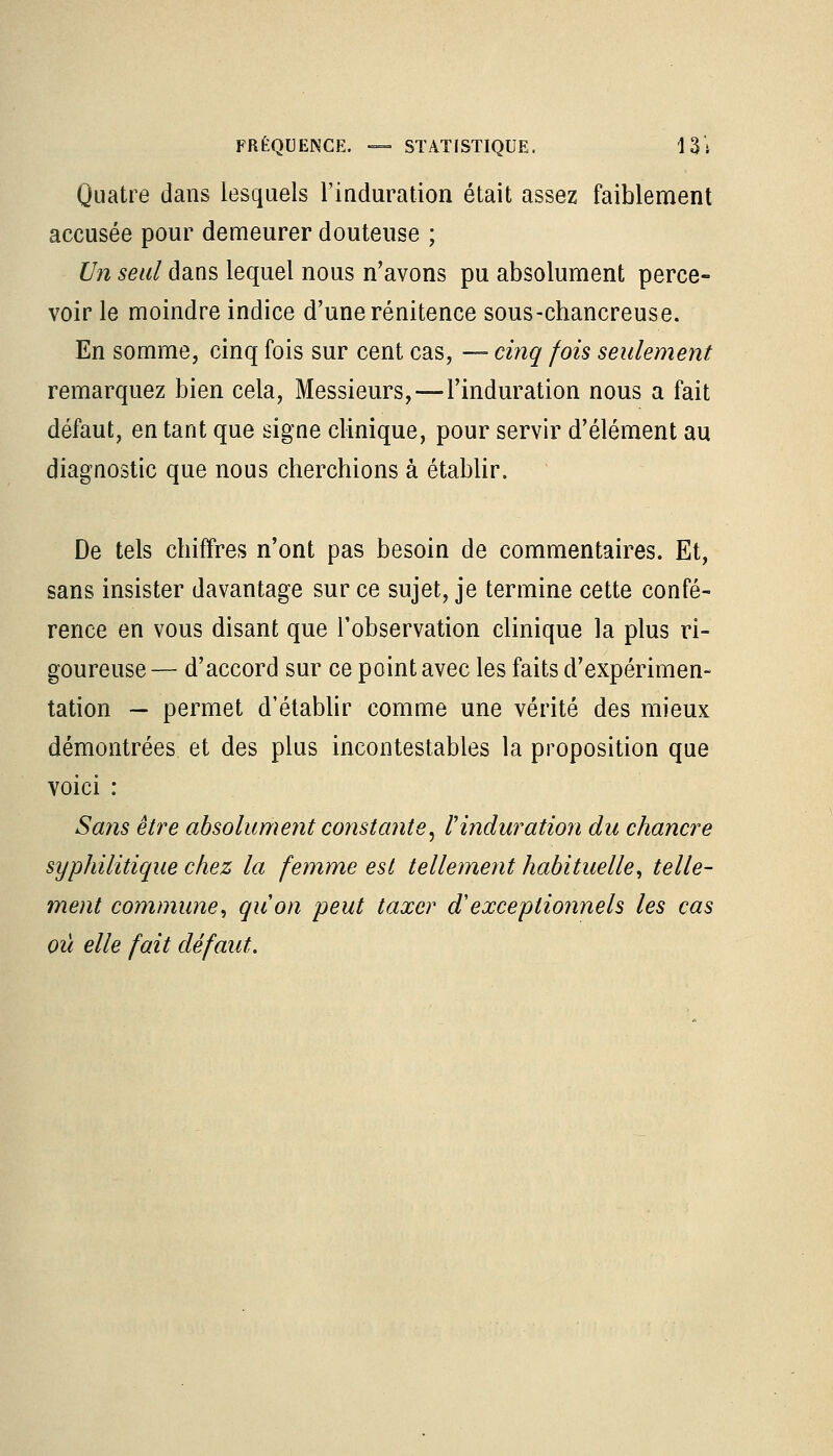 Quatre dans lesquels l'induration était assez faiblement accusée pour demeurer douteuse ; Un seul dans lequel nous n'avons pu absolument perce- voir le moindre indice d'une rénitence sous-chancreuse. En somme, cinq fois sur cent cas, — cinq fois seulement remarquez bien cela, Messieurs,—l'induration nous a fait défaut, entant que signe clinique, pour servir d'élément au diagnostic que nous cherchions à établir. De tels chiffres n'ont pas besoin de commentaires. Et, sans insister davantage sur ce sujet, je termine cette confé- rence en vous disant que l'observation clinique la plus ri- goureuse — d'accord sur ce point avec les faits d'expérimen- tation — permet d'établir comme une vérité des mieux démontrées et des plus incontestables la proposition que voici : Sans être absolument constante, l'induration du chancre syphilitique chez la femme est tellement habituelle, telle- ment commune, qu'on, peut taxer iï exceptionnels les cas où elle fait défaut.