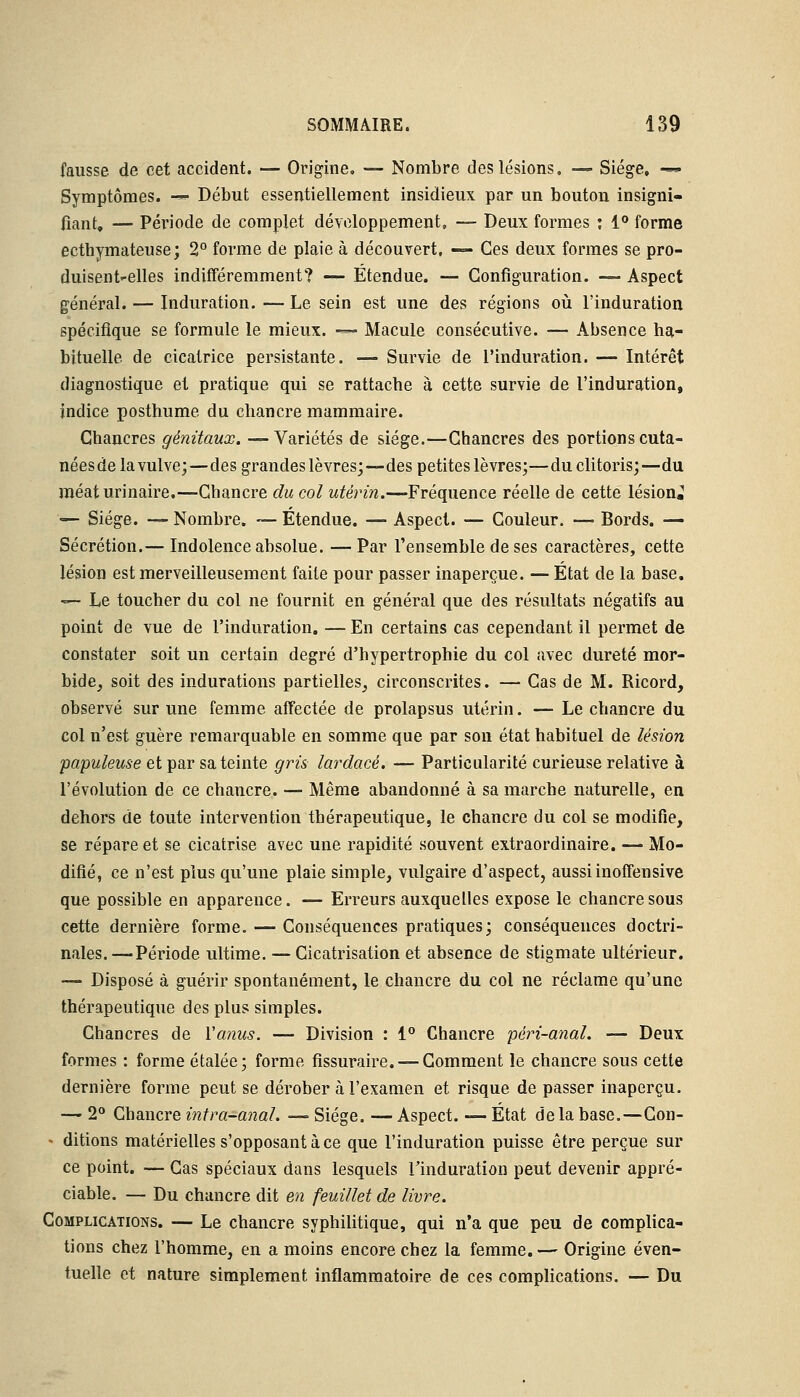 fausse, de cet accident. — Origine. — Nombre des lésions. — Siège, -«■ Symptômes. — Début essentiellement insidieux par un bouton insigni- fiant, — Période de complet développement, — Deux formes : 1° forme ecthymateuse; 2° forme de plaie à découvert, — Ces deux formes se pro- duisent-elles indifféremment? — Etendue. — Configuration. — Aspect général. — Induration. — Le sein est une des régions où l'induration spécifique se formule le mieux. -«~ Macule consécutive. — Absence ha- bituelle de cicatrice persistante. — Survie de l'induration. — Intérêt diagnostique et pratique qui se rattache à cette survie de l'induration, indice posthume du chancre mammaire. Chancres génitaux. —Variétés de siège.—Chancres des portions cuta- nées de la vulve;—des grandes lèvres;—des petites lèvres;—du clitoris;—du méaturinaire.—Chancre du col utérin.—Fréquence réelle de cette lésion^ — Siège. — Nombre. — Étendue. — Aspect. — Couleur. — Bords. — Sécrétion.— Indolence absolue. —Par l'ensemble de ses caractères, cette lésion est merveilleusement faite pour passer inaperçue. — État de la base. — Le toucher du col ne fournit en général que des résultats négatifs au point de vue de l'induration. — En certains cas cependant il permet de constater soit un certain degré d'hypertrophie du col avec dureté mor- bide, soit des indurations partielles, circonscrites. — Cas de M. Ricord, observé sur une femme affectée de prolapsus utérin. — Le chancre du col n'est guère remarquable en somme que par son état habituel de lésion papuleuse et par sa teinte gris lardacé. — Particularité curieuse relative à l'évolution de ce chancre. — Même abandonné à sa marche naturelle, en dehors de toute intervention thérapeutique, le chancre du col se modifie, se répare et se cicatrise avec une rapidité souvent extraordinaire. — Mo- difié, ce n'est plus qu'une plaie simple, vulgaire d'aspect, aussiinoffensive que possible en apparence. — Erreurs auxquelles expose le chancre sous cette dernière forme. — Conséquences pratiques; conséquences doctri- nales.—Période ultime. — Cicatrisation et absence de stigmate ultérieur. — Disposé à guérir spontanément, le chancre du col ne réclame qu'une thérapeutique des plus simples. Chancres de Y anus. — Division : 1° Chancre péri-anal. — Deux formes : forme étalée; forme fissuraire. —Comment le chancre sous cette dernière forme peut se dérober à l'examen et risque de passer inaperçu. — 2° Chancre intra-anal. —■ Siège. — Aspect. — État delà base.—Con- - ditions matérielles s'opposant à ce que l'induration puisse être perçue sur ce point. — Cas spéciaux dans lesquels l'induration peut devenir appré- ciable. — Du chancre dit en feuillet de livre. Complications. — Le chancre syphilitique, qui n'a que peu de complica- tions chez l'homme, en a moins encore chez la femme. — Origine éven- tuelle et nature simplement inflammatoire de ces complications. — Du