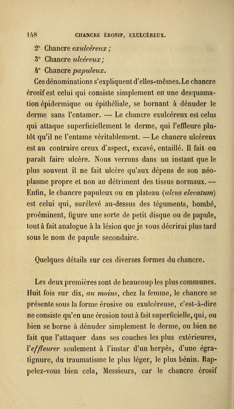 2° Chancre exulcéreux ; 3° Chancre ulcéreux; k° Chancre papuleux. Ces dénominations s'expliquent d'elles-mêmes. Le chancre érosif est celui qui consiste simplement en une desquama- tion épidermique ou épithéliale, se bornant à dénuder le derme sans l'entamer. — Le chancre exulcéreux est celui qui attaque superficiellement le derme, qui l'effleure plu- tôt qu'il ne l'entame véritablement. —Le chancre ulcéreux est au contraire creux d'aspect, excavé, entaillé. 11 fait ou paraît faire ulcère. Nous verrons dans un instant que le plus souvent il ne fait ulcère qu'aux dépens de son néo- plasme propre et non au détriment des tissus normaux. — Enfin, le chancre papuleux ou en plateau (ulcus elevatum) est celui qui, surélevé au-dessus des téguments, bombé, proéminent, figure une sorte de petit disque ou de papule, tout à fait analogue à la lésion que je vous décrirai plus tard sous le nom de papule secondaire. Quelques détails sur ces diverses formes du chancre. Les deux premières sont de beaucoup les plus communes. Huit fois sur dix, au moins, chez la femme, le chancre se présente sous la forme érosive ou exulcéreuse, c'est-à-dire ne consiste qu'en une érosion tout à fait superficielle, qui, ou bien se borne à dénuder simplement le derme, ou bien ne fait que l'attaquer dans ses couches les plus extérieures, Y effleurer seulement à l'instar d'un herpès, d'une égra- tignure, du traumatisme le plus léger, le plus bénin. Rap- pelez-vous bien cela, Messieurs, car le chancre érosif