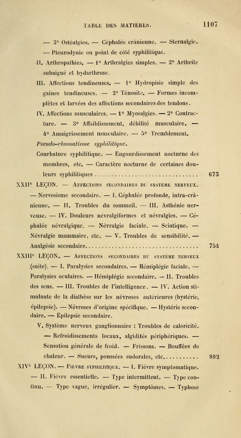— 3° Ostéalgies. — Céphalée crânienne. — Sternalgie. — Pleurodynie ou point de coté syphilitique. 41. Arthropathies. — 1° Arthralgies simples. — 2° Arthrite subaiguë et hydarthrose. III. Affections tendineuses. — 1° Hydropisie simple des gaines tendineuses. — 2° Ténosite. — Formes incom- plètes et larvées des affections secondaires des tendons. IV. Affections musculaires. — 1° Myosalgies. — 2° Contrac- ture. — 3° Affaiblissement, débilité musculaire. — li° Amaigrissement musculaire. — 5° Tremblement. Pseudo-rhumatisme syphilitique. Courbature syphilitique. — Engourdissement nocturne des membres, etc. — Caractère nocturne de certaines dou- leurs syphilitiques 673 XXIIe LEÇON. — Affections secondaires du système nerveux. — Nervosisme secondaire. — I. Céphalée profonde, intra-crâ- nienne. — II. Troubles du sommeil. — III. Asthénie ner- veuse. — IV. Douleurs névralgiformes et névralgies. — Cé- phalée névralgique. — Névralgie faciale. — Sciatique. — Névralgie mammaire, etc. — V. Troubles de sensibilité. — Analgésie secondaire 754 XXIIIe LEÇON. — Affections secondaires du système nerveux (suite). — I. Paralysies secondaires. — Hémiplégie faciale. — Paralysies oculaires. — Hémiplégie secondaire. — II. Troubles des sens. —III. Troubles de l'intelligence. — IV. Action sti- mulante de la diathèse sur les névroses antérieures (hystérie, épilepsie). — Névroses d'origine spécifique. — Hystérie secon- daire. — Épilepsie secondaire. V. Système nerveux ganglionnaire i Troubles de caloricité. — Refroidissements locaux, algidités périphériques. — Sensation générale de froid. — Frissons. — Bouffées de chaleur. — 8ueurs> poussées sudorales, etc 802 XIVe LEÇON. — Fièvre syphilitique. — I. Fièvre symptomatique. — II. Fièvre essentielle. — Type intermittent. — Tjpe con- tinu* — Type vague* irrégulier. — Symptômes. — Typhose