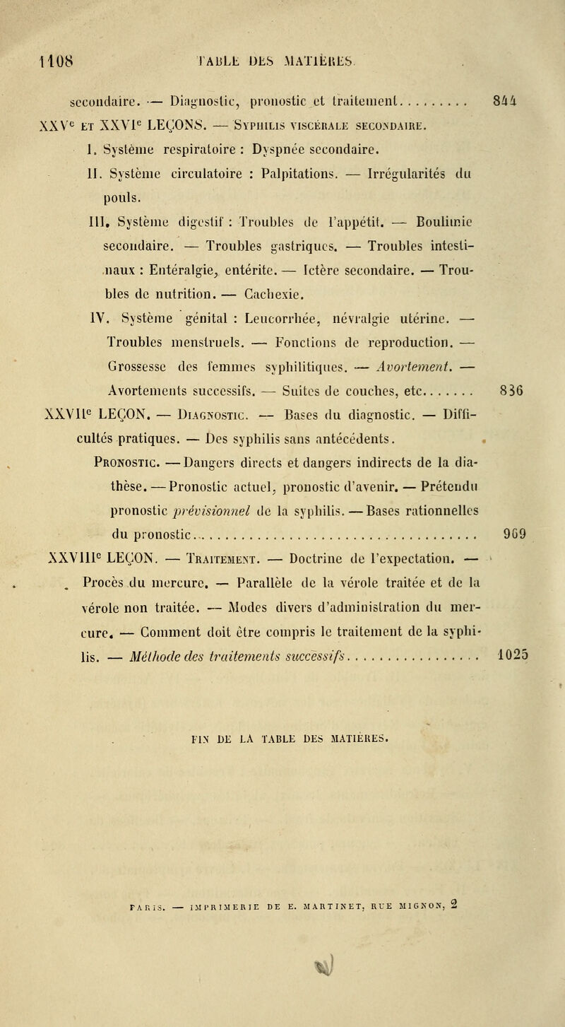 secondaire. — Diagnostic, pronostic et traitement 844. XXVe et XXVIe LEÇONS. — Syphilis viscékale secondaire. I. Système respiratoire : Dyspnée secondaire. II. Système circulatoire : Palpitations. — Irrégularités du pouls. III. Système digestif : Troubles de l'appétit. — Boulimie secondaire. — Troubles gastriques. — Troubles intesti- naux : Entéralgie, entérite. — Ictère secondaire. — Trou- bles de nutrition. — Cachexie. IV. Système génital : Leucorrhée, névralgie utérine. — Troubles menstruels. — Fonctions de reproduction. — Grossesse des femmes syphilitiques. — Avortement. — Àvortements successifs. — Suites de couches, etc 836 XXVIIe LEÇON. — Diagnostic. — Bases du diagnostic. — Diffi- cultés pratiques. — Des syphilis sans antécédents. Pronostic. —Dangers directs et dangers indirects de la dia- thèse. —Pronostic actuel, pronostic d'avenir. — Prétendu pronostic prévisionnel de la syphilis.—Bases rationnelles du pronostic 969 XXVIIIe LEÇON. — Traitement. — Doctrine de l'expectation. — . Procès du mercure. — Parallèle de la vérole traitée et de la vérole non traitée. — Modes divers d'administration du mer- cure. — Comment doit être compris le traitement de la syphi- lis. — Méthode des traitements successifs 1025 FIN DE LA TABLE DES MATIERES. r>is. IMPRIMERIE DE E. MARTINET, RUE MIGKON, 2 V