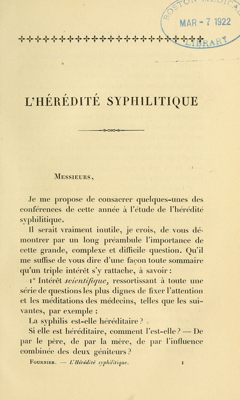 ./é-î^ ^ MAR - 7 1922 L'HEREDITE SYPHILITIQUE Messieurs, Je me propose de consacrer quelques-unes des conférences de cette année à l'étude de l'hérédité syphilitique. Il serait vraiment inutile, je crois, de vous dé- montrer par un long préambule l'importance de cette grande, complexe et difficile question. Qu'il me suffise de vous dire d'une façon toute sommaire qu'un triple intérêt s'y rattache, à savoir : 1° Intérêt scientifique, ressortissant à toute une série de questions les plus dignes de fixer l'attention et les méditations des médecins, telles que les sui- vantes, par exemple : La syphilis est-elle héréditaire ? Si elle est héréditaire, comment l'est-elle ? — De par le père, de par la mère, de par l'influence combinée des deux géniteurs ?