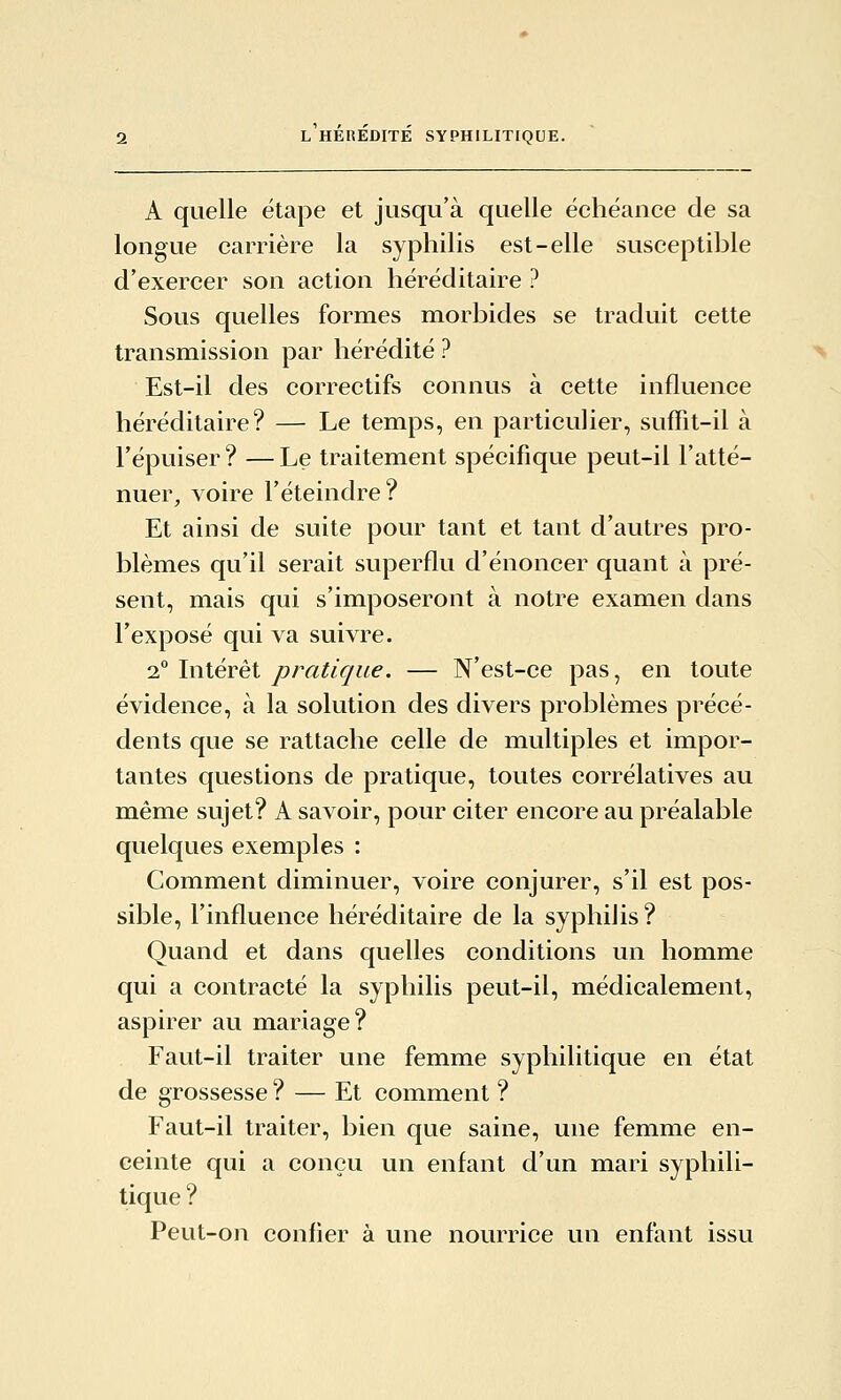 A quelle étape et jusqu'à quelle échéance de sa longue carrière la syphilis est-elle susceptible d'exercer son action héréditaire ? Sous quelles formes morbides se traduit cette transmission par hérédité ? Est-il des correctifs connus à cette influence héréditaire? — Le temps, en particulier, sufïit-il à l'épuiser? —Le traitement spécifique peut-il l'atté- nuer, voire l'éteindre? Et ainsi de suite pour tant et tant d'autres pro- blèmes qu'il serait superflu d'énoncer quant à pré- sent, mais qui s'imposeront à notre examen dans l'exposé qui va suivre. 2° Intérêt pratique. — N'est-ce pas, en toute évidence, à la solution des divers problèmes précé- dents que se rattache celle de multiples et impor- tantes questions de pratique, toutes corrélatives au même sujet? A savoir, pour citer encore au préalable quelques exemples : Comment diminuer, voire conjurer, s'il est pos- sible, l'influence héréditaire de la syphiJis? Quand et dans quelles conditions un homme qui a contracté la syphilis peut-il, médicalement, aspirer au mariage? Faut-il traiter une femme syphilitique en état de grossesse ? — Et comment ? Faut-il traiter, bien que saine, une femme en- ceinte qui a conçu un enfant d'un mari syphili- tique ? Peut-on confier à une nourrice un enfant issu